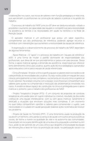 U3
120 Modelo Assistencial no Brasil
colaborações nos casos, nas trocas de saberes e tem função pedagógica e relacional,
pois aproximam os profissionais na construção de saberes e práticas e na gestão do
trabalho.
O processo de trabalho do NASF junto às eSF deve ser desburocratizado, voltado a
possibilitar o aumento da capacidade das equipes e competências para resolutividade
na assistência às famílias e às necessidades em saúde no território e na Rede de
Atenção Saúde.
O apoiador matricial é um profissional que possui um saber específico,
complementar aos dos profissionais de referência, podendo agregar recursos e
contribuir com intervenções que aumentem a resolutividade da equipe de referência.
A organização e o desenvolvimento do processo de trabalho do NASF dependem
de algumas ferramentas:
- Apoio Matricial – O “apoio” é o processo de trabalho em “equipes de referência”
(eSF), é uma forma de mudar o padrão dominante de responsabilidade dos
profissionais, que deixa de ser por procedimentos e passa a ser para pessoas. Dessa
forma, o apoio matricial agrega a dimensão da assistência, responsável por oferecer
tanto atendimento clínico aos usuários, quanto ação técnico-pedagógica, que produz
apoio educativo com e para a equipe de saúde referenciada.
-ClínicaAmpliada-Ampliaraclínicasignificaajustarossaberesteóricosepráticosde
cada profissão às necessidades dos usuários. Ou seja, na discussão em equipe de casos
clínicos,principalmenteosmaiscomplexos,issosetornaumrecursoclínicoegerencial
muito valoroso. Na análise conjunta com a equipe, os profissionais compartilham seus
saberes para auxiliar na compreensão e resolução das problemáticas envolvidas nos
casos. A existência desse espaço de construção na clínica é privilegiada para o apoio
matricial e, portanto, para o trabalho dos profissionais do NASF.
- Projeto Terapêutico Singular (PTS) - É um conjunto de propostas de condutas
terapêuticas articuladas para um sujeito individual ou coletivo, resultado da discussão
coletiva de uma equipe interdisciplinar, com ou sem apoio matricial. Geralmente é
dedicado a situações que envolvam soluções mais complexas. É um momento
no qual todos compartilham opiniões e saberes para compreender o sujeito, suas
necessidades e o cuidado em saúde para poder elaborar ações na tentativa de resolver
seu problema.
- Projeto de Saúde no Território (PST) - É uma ferramenta usada na produção da
saúde em um território, articulando os serviços de saúde com outros serviços e políticas
sociais, de forma a investir na qualidade de vida e na autonomia das comunidades.
Esse projeto se inicia pela identificação de uma área e/ou população vulnerável ou em
risco, pode se dar partindo de um caso clínico que desperte a necessidade da equipe
de intervenções e deve ter foco na promoção da saúde, na participação social e na
 