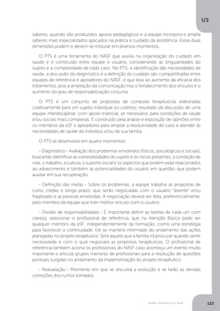 U3
123Modelo Assistencial no Brasil
saberes, quando são produzidos apoios pedagógicos e a equipe incorpora e amplia
saberes mais especializados aplicados na prática e cuidado da assistência. Essas duas
dimensões podem e devem se misturar em diversos momentos.
O PTS é uma ferramenta do NASF que auxilia na organização do cuidado em
saúde e é construído entre equipe e usuário, considerando as singularidades do
sujeito e a complexidade de cada caso. No PTS, a identificação das necessidades de
saúde, a discussão do diagnóstico e a definição do cuidado são compartilhadas entre
equipes de referência e apoiadores do NASF, o que leva ao aumento da eficácia dos
tratamentos, pois a ampliação da comunicação traz o fortalecimento dos vínculos e o
aumento do grau de responsabilização conjunta.
O PTS é um conjunto de propostas de condutas terapêuticas elaboradas
coletivamente para um sujeito individual ou coletivo, resultado da discussão de uma
equipe interdisciplinar, com apoio matricial, se necessário, para condições de saúde
e/ou sociais mais complexas. É construído pela análise e exposição de opiniões entre
os membros da eSF e apoiadores para ampliar a resolutividade do caso e atender às
necessidades de saúde do indivíduo e/ou de sua família.
O PTS se desenvolve em quatro momentos:
- Diagnóstico - Avaliação dos problemas envolvidos (físicos, psicológicos e sociais),
buscando identificar as vulnerabilidades do sujeito e os riscos presentes, a condição de
vida, o trabalho, a cultura, o suporte social e os aspectos que podem estar relacionados
ao adoecimento e também as potencialidades do usuário em questão, que podem
auxiliar em sua recuperação.
- Definição das metas - Sobre os problemas, a equipe trabalha as propostas de
curto, médio e longo prazo, que serão negociadas com o usuário “doente” e/ou
fragilizado e as pessoas envolvidas. A negociação deverá ser feita, preferencialmente,
pelo membro da equipe que tiver melhor vínculo com o usuário.
- Divisão de responsabilidades - É importante definir as tarefas de cada um com
clareza, selecionar o profissional de referência, que na Atenção Básica pode ser
qualquer membro da eSF, independentemente da formação, como uma estratégia
para favorecer a continuidade. Ele se manterá informado do andamento das ações
planejadas no projeto terapêutico. Será aquele que a família irá procurar quando sentir
necessidade e com o qual negociará as propostas terapêuticas. O profissional de
referência também aciona os profissionais do NASF caso aconteça um evento muito
importante e articula grupos menores de profissionais para a resolução de questões
pontuais surgidas no andamento da implementação do projeto terapêutico.
- Reavaliação - Momento em que se discutirá a evolução e se farão as devidas
correções dos rumos tomados.
 