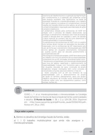 U3
125Modelo Assistencial no Brasil
Essa forma de trabalhar favorece a superação da fragmentação
dos conhecimentos e a superação dos problemas sociais
para produzir resultados mais significativos na saúde da
população. Entende-se a interdisciplinaridade como trabalho
em que os saberes e as práticas se complementam, envolve
relações de interação dinâmica entre saberes, de articulação,
complementariedade e negociação para elaboração de ações
e projetos terapêuticos.
A problemática relatada pelos profissionais do NASF tem
relação com o processo de trabalho desenvolvido, que
privilegia os atendimentos individuais. Esse modo de produzir
cuidado e atenção deve ser superado e, assim, ser adotado
o apoio matricial, do contrário, não há como desenvolver a
interdisciplinaridade e a intersetorialidade.
Os atendimentos dos profissionais do NASF com os usuários
e/ou famílias devem sempre ser precedidos de discussão e
negociação com os profissionais da eSF responsáveis pelo
caso, de forma que o atendimento individualizado pelo NASF
ocorra apenas em situações extremamente necessárias
e, quando ocorrer, deve ser discutido posteriormente e
acompanhado pela eSF.
Para assegurar a interdisciplinaridade, o NASF deve desenvolver
seu trabalho com foco nos territórios de sua responsabilidade,
juntamente com as eSF vinculadas, priorizando ações como :
-Atendimentocompartilhado,comintervençãointerdisciplinar
para troca de saberes, capacitação e desenvolvimento de
responsabilidades mútuas, com momentos para a análise
de situações, discussão de casos, construção de projeto
terapêutico singular, orientações, bem como consultas e
intervenções conjuntas, apoio por telefone, e-mail, etc.
- Ações conjuntas com as eSF nos territórios de sua
responsabilidade, com o desenvolvimento do projeto
de saúde no território, planejamentos, apoio aos grupos,
trabalhos educativos, de inclusão social, enfrentamento da
violência, ações junto aos equipamentos públicos, como
escolas, creches, etc.
Lembre-se
FERRO, L. F. et al. Interdisciplinaridade e intersetorialidade na Estratégia
Saúde da Família e no Núcleo de Apoio à Saúde da Família: potencialidades
e desafios. O Mundo da Saúde, n. 38, v. 2, p. 129-138, 2014. Disponível
em: <http://www.saocamilo-sp.br/pdf/mundo_saude/155562/A01.pdf>.
Acesso em: 29 jul. 2015.
Faça valer a pena
1. Dentre os desafios da Estratégia Saúde da Família, estão:
a) ( ) O trabalho multidisciplinar que ainda não assegura a
interdisciplinaridade.
 