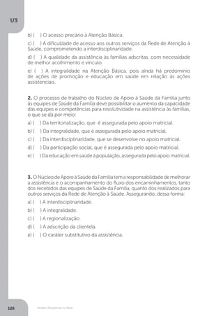 U3
126 Modelo Assistencial no Brasil
2. O processo de trabalho do Núcleo de Apoio à Saúde da Família junto
às equipes de Saúde da Família deve possibilitar o aumento da capacidade
das equipes e competências para resolutividade na assistência às famílias,
o que se dá por meio:
a) ( ) Da territorialização, que é assegurada pelo apoio matricial.
b) ( ) Da integralidade, que é assegurada pelo apoio matricial.
c) ( ) Da interdisciplinaridade, que se desenvolve no apoio matricial.
d) ( ) Da participação social, que é assegurada pelo apoio matricial.
e)( )Daeducaçãoemsaúdeàpopulação,asseguradapeloapoiomatricial.
3. ONúcleodeApoioàSaúdedaFamíliatemaresponsabilidadedemelhorar
a assistência e o acompanhamento do fluxo dos encaminhamentos, tanto
dos recebidos das equipes de Saúde da Família, quanto dos realizados para
outros serviços da Rede de Atenção à Saúde. Assegurando, dessa forma:
a) ( ) A interdisciplinaridade.
b) ( ) A integralidade.
c) ( ) A regionalização.
d) ( ) A adscrição da clientela.
e) ( ) O caráter substitutivo da assistência.
b) ( ) O acesso precário à Atenção Básica.
c) ( ) A dificuldade de acesso aos outros serviços da Rede de Atenção à
Saúde, comprometendo a interdisciplinaridade.
d) ( ) A qualidade da assistência às famílias adscritas, com necessidade
de melhor acolhimento e vínculo.
e) ( ) A integralidade na Atenção Básica, pois ainda há predomínio
de ações de promoção e educação em saúde em relação às ações
assistenciais.
 