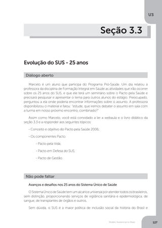 U3
127Modelo Assistencial no Brasil
Seção 3.3
Evolução do SUS - 25 anos
Marcelo é um aluno que participa do Programa Pró-Saúde. Um dia relatou à
professora da disciplina de Formação Integral em Saúde as atividades que irão ocorrer
sobre os 25 anos do SUS, e que ele terá um seminário sobre o Pacto pela Saúde e
precisará pesquisar e apresentar o tema para outros alunos do estágio. Preocupado,
perguntou a ela onde poderia encontrar informações sobre o assunto. A professora
disponibilizou o material e falou: “estude, que iremos debater o assunto em sala com
a turma em nosso próximo encontro, combinado?”
Assim como Marcelo, você está convidado a ler a webaula e o livro didático da
seção 3.3 e a responder aos seguintes tópicos:
- Conceito e objetivo do Pacto pela Saúde 2006;
- Os componentes Pacto:
	 - Pacto pela Vida;
	 - Pacto em Defesa do SUS;
	 - Pacto de Gestão.
Avanços e desafios nos 25 anos do Sistema Único de Saúde
OSistemaÚnicodeSaúdetemumalcanceuniversalporatendertodososbrasileiros,
sem distinção, proporcionando serviços de vigilância sanitária e epidemiológica, de
sangue, de transplantes de órgãos e outros.
Sem dúvida, o SUS é a maior política de inclusão social da história do Brasil e
Diálogo aberto
Não pode faltar
 