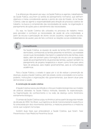 As bases da saúde coletiva
U1
11
E as diferenças não param por aqui, na Saúde Pública os agentes, trabalhadores
da Saúde Pública, assumem as tarefas do planejamento normativo, que definem
objetivos e metas considerando apenas o ponto de vista do Estado. Já na Saúde
Coletiva, cabe ao agente a responsabilidade pela direção do processo coletivo de
trabalho, na busca e compreensão das necessidades de saúde, na organização e
planejamento de ações para o atendimento das necessidades.
Ou seja, na Saúde Coletiva são utilizados no processo de trabalho meios
para perceber e conhecer as necessidades de saúde de uma coletividade, a
partir da escuta e participação de atores sociais (usuários, organizações sociais,
trabalhadores da saúde), para de fato conhecer as relações sociais estabelecidas.
Exemplificando
Na Saúde Coletiva, as equipes de saúde da família (ESF) realizam visitas
domiciliares, conhecendo as famílias presentes no território, sua realidade
social e suas necessidades. Elas fazem o cadastramento das famílias, esses
dados, além de servirem para a formação de vínculo com as equipes de
saúde de acompanhamento situacional das famílias, auxiliam também no
planejamento de projetos terapêuticos e atuam como fonte para vários
tipos de pesquisas, para órgãos governamentais, para as comunidades
acadêmicas.
Para a Saúde Pública, o estado é capaz por si só de realizar a prevenção de
doenças, já para a Saúde Coletiva, além do estado, existe a sociedade civil e outros
poderes, instituições e organizações não governamentais, que devem atuar para
democratizar a saúde.
A construção da saúde coletiva
A Saúde Coletiva nasceu da reflexão e crítica ao modelo biologicista e ao modelo
de práticas adotadas na Saúde Pública instituída, baseado na especialização,
na fragmentação do conhecimento e na visão da doença como fenômeno
estritamente biológico.
O campo da Saúde Coletiva surgiu na América Latina a partir da segunda metade
da década de 1950. No Brasil, sua trajetória se dá de maneira bastante específica e
foi antecedida por dois movimentos distintos, a medicina preventiva e a medicina
social, que surgiram na Europa.
Existem duas fases que antecederam a Saúde Coletiva, que foram: Fase
Preventivista e Fase Medicina Preventiva Social.
 