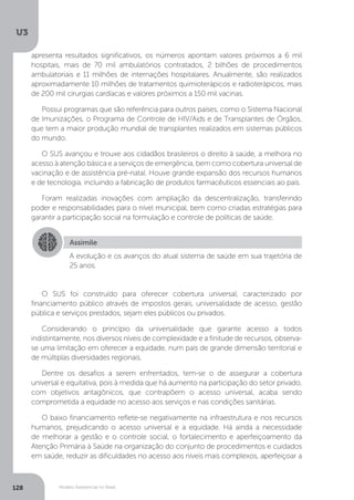 U3
128 Modelo Assistencial no Brasil
O SUS foi construído para oferecer cobertura universal, caracterizado por
financiamento público através de impostos gerais, universalidade de acesso, gestão
pública e serviços prestados, sejam eles públicos ou privados.
Considerando o princípio da universalidade que garante acesso a todos
indistintamente, nos diversos níveis de complexidade e a finitude de recursos, observa-
se uma limitação em oferecer a equidade, num país de grande dimensão territorial e
de múltiplas diversidades regionais.
Dentre os desafios a serem enfrentados, tem-se o de assegurar a cobertura
universal e equitativa, pois à medida que há aumento na participação do setor privado,
com objetivos antagônicos, que contrapõem o acesso universal, acaba sendo
comprometida a equidade no acesso aos serviços e nas condições sanitárias.
O baixo financiamento reflete-se negativamente na infraestrutura e nos recursos
humanos, prejudicando o acesso universal e a equidade. Há ainda a necessidade
de melhorar a gestão e o controle social, o fortalecimento e aperfeiçoamento da
Atenção Primária à Saúde na organização do conjunto de procedimentos e cuidados
em saúde, reduzir as dificuldades no acesso aos níveis mais complexos, aperfeiçoar a
Assimile
A evolução e os avanços do atual sistema de saúde em sua trajetória de
25 anos.
apresenta resultados significativos, os números apontam valores próximos a 6 mil
hospitais, mais de 70 mil ambulatórios contratados, 2 bilhões de procedimentos
ambulatoriais e 11 milhões de internações hospitalares. Anualmente, são realizados
aproximadamente 10 milhões de tratamentos quimioterápicos e radioterápicos, mais
de 200 mil cirurgias cardíacas e valores próximos a 150 mil vacinas.
Possui programas que são referência para outros países, como o Sistema Nacional
de Imunizações, o Programa de Controle de HIV/Aids e de Transplantes de Órgãos,
que tem a maior produção mundial de transplantes realizados em sistemas públicos
do mundo.
O SUS avançou e trouxe aos cidadãos brasileiros o direito à saúde, a melhora no
acesso à atenção básica e a serviços de emergência, bem como cobertura universal de
vacinação e de assistência pré-natal. Houve grande expansão dos recursos humanos
e de tecnologia, incluindo a fabricação de produtos farmacêuticos essenciais ao país.
Foram realizadas inovações com ampliação da descentralização, transferindo
poder e responsabilidades para o nível municipal, bem como criadas estratégias para
garantir a participação social na formulação e controle de políticas de saúde.
 