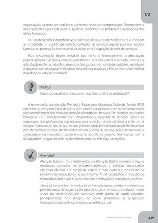 U3
129Modelo Assistencial no Brasil
organização da rede por regiões e conforme níveis de complexidade. Desenvolver a
integração das ações em saúde e políticas, reconhecer e promover a autonomia dos
entes federados.
O Brasil tem sofrido transformações demográficas e epidemiológicas que impõem
a transição de um padrão de atenção centrado nas doenças agudas para um modelo
baseado na promoção intersetorial da saúde e na integração da rede de serviços.
Para a superação desses desafios, tais como o financiamento, a articulação
público-privada e as desigualdades persistentes, será necessária a vontade política e a
articulação entre os cidadãos, organizações sociais, comunidade, gestores, servidores
e usuários para assegurar efetividade nas políticas públicas a fim de promover melhor
qualidade de vida aos cidadãos.
A reorientação da Atenção Primária à Saúde pela Estratégia Saúde da Família (ESF)
encontra-se comprometida devido a dificuldades na realização de encaminhamentos
para atendimentos nos níveis de atenção secundária e terciária. Em diversos municípios
brasileiros a ESF não funciona com integralidade e equidade na atenção, devido ao
despreparo dos profissionais das equipes para atuação na atenção básica e de forma
integral.Acrescidoaofatodequemuitosgestoresaindapreconizamaassistênciacurativa
para demonstrar número de atendimentos em épocas de eleição, pois culturalmente a
sociedade ainda interpreta a saúde enquanto assistência curativa. Sem contar com a
dificuldade em vagas no sistema de referenciamento em algumas regiões.
Reflita
Quais os desafios e principais limitações do SUS na atualidade?
Atenção!
Atenção Básica - Os investimentos na Atenção Básica trouxeram alguns
resultados positivos, os encaminhamentos a serviços secundários
são mais efetivos e o tempo de espera é mais curto que nos casos de
encaminhamentos feitos de outra forma. A ESF possibilitou a redução de
mortalidade pós-natal e do número de internações hospitalares evitáveis.
Atenção Secundária - A prestação de serviços especializados é complicada
pela escassez de vagas e pelo fato de o setor privado contratado muitas
vezes dar preferência aos pacientes com planos de saúde privados,
principalmente nos serviços de apoio diagnóstico e terapêutico
(tomografia, ressonância magnética, entre outros).
 