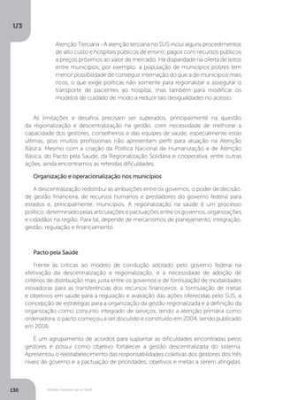U3
130 Modelo Assistencial no Brasil
Atenção Terciária - A atenção terciária no SUS inclui alguns procedimentos
de alto custo e hospitais públicos de ensino, pagos com recursos públicos
a preços próximos ao valor de mercado. Há disparidade na oferta de leitos
entre municípios, por exemplo: a população de municípios pobres tem
menor possibilidade de conseguir internação do que a de municípios mais
ricos, o que exige políticas não somente para regionalizar e assegurar o
transporte de pacientes ao hospital, mas também para modificar os
modelos de cuidado de modo a reduzir tais desigualdades no acesso.
As limitações e desafios precisam ser superados, principalmente na questão
da regionalização e descentralização na gestão, com necessidade de melhorar a
capacidade dos gestores, conselheiros e das equipes de saúde, especialmente estas
últimas, pois muitos profissionais não apresentam perfil para atuação na Atenção
Básica. Mesmo com a criação da Política Nacional de Humanização e de Atenção
Básica, do Pacto pela Saúde, da Regionalização Solidária e cooperativa, entre outras
ações, ainda encontramos as referidas dificuldades.
Organização e operacionalização nos municípios
A descentralização redistribui as atribuições entre os governos, o poder de decisão,
de gestão financeira, de recursos humanos e prestadores do governo federal para
estados e, principalmente, municípios. A regionalização na saúde é um processo
político, determinado pelas articulações e pactuações entre os governos, organizações
e cidadãos na região. Para tal, depende de mecanismos de planejamento, integração,
gestão, regulação e financiamento.
Pacto pela Saúde
Frente às críticas ao modelo de condução adotado pelo governo federal na
efetivação da descentralização e regionalização, e à necessidade de adoção de
critérios de distribuição mais justa entre os governos e de formulação de modalidades
inovadoras para as transferências dos recursos financeiros, a formulação de metas
e objetivos em saúde para a regulação e avaliação das ações oferecidas pelo SUS, a
concepção de estratégias para a organização da gestão regionalizada e a definição da
organização como conjunto integrado de serviços, tendo a atenção primária como
ordenadora, o pacto começou a ser discutido e construído em 2004, sendo publicado
em 2006.
É um agrupamento de acordos para suplantar as dificuldades encontradas pelos
gestores e possui como objetivo fortalecer a gestão descentralizada do sistema.
Apresentou o reestabelecimento das responsabilidades coletivas dos gestores dos três
níveis de governo e a pactuação de prioridades, objetivos e metas a serem atingidas.
 