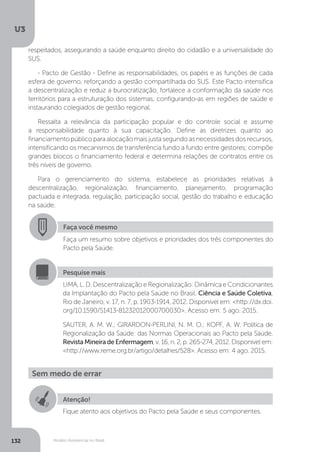U3
132 Modelo Assistencial no Brasil
Faça você mesmo
Faça um resumo sobre objetivos e prioridades dos três componentes do
Pacto pela Saúde.
Pesquise mais
LIMA, L. D. Descentralização e Regionalização: Dinâmica e Condicionantes
da Implantação do Pacto pela Saúde no Brasil. Ciência e Saúde Coletiva,
Rio de Janeiro, v. 17, n. 7, p. 1903-1914, 2012. Disponível em: <http://dx.doi.
org/10.1590/S1413-81232012000700030>. Acesso em: 5 ago. 2015.
SAUTER, A. M. W.; GIRARDON-PERLINI, N. M. O.; KOPF, A. W. Política de
Regionalização da Saúde: das Normas Operacionais ao Pacto pela Saúde.
RevistaMineiradeEnfermagem, v. 16, n. 2, p. 265-274, 2012. Disponível em:
<http://www.reme.org.br/artigo/detalhes/528>. Acesso em: 4 ago. 2015.
Sem medo de errar
Atenção!
Fique atento aos objetivos do Pacto pela Saúde e seus componentes.
respeitados, assegurando a saúde enquanto direito do cidadão e a universalidade do
SUS.
- Pacto de Gestão - Define as responsabilidades, os papéis e as funções de cada
esfera de governo, reforçando a gestão compartilhada do SUS. Este Pacto intensifica
a descentralização e reduz a burocratização, fortalece a conformação da saúde nos
territórios para a estruturação dos sistemas, configurando-as em regiões de saúde e
instaurando colegiados de gestão regional.
Ressalta a relevância da participação popular e do controle social e assume
a responsabilidade quanto à sua capacitação. Define as diretrizes quanto ao
financiamentopúblicoparaalocaçãomaisjustasegundoasnecessidadesdosrecursos,
intensificando os mecanismos de transferência fundo a fundo entre gestores; compõe
grandes blocos o financiamento federal e determina relações de contratos entre os
três níveis de governo.
Para o gerenciamento do sistema, estabelece as prioridades relativas à
descentralização, regionalização, financiamento, planejamento, programação
pactuada e integrada, regulação, participação social, gestão do trabalho e educação
na saúde.
 