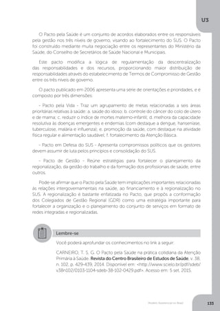 U3
133Modelo Assistencial no Brasil
O Pacto pela Saúde é um conjunto de acordos elaborados entre os responsáveis
pela gestão nos três níveis de governo, visando ao fortalecimento do SUS. O Pacto
foi construído mediante muita negociação entre os representantes do Ministério da
Saúde, do Conselho de Secretários de Saúde Nacional e Municipais.
Este pacto modifica a lógica de regulamentação da descentralização
das responsabilidades e dos recursos, proporcionando maior distribuição de
responsabilidades através do estabelecimento de Termos de Compromisso de Gestão
entre os três níveis de governo.
O pacto publicado em 2006 apresenta uma série de orientações e prioridades, e é
composto por três dimensões:
- Pacto pela Vida - Traz um agrupamento de metas relacionadas a seis áreas
prioritárias relativas à saúde: a. saúde do idoso; b. controle do câncer do colo de útero
e de mama; c. reduzir o índice de mortes materno-infantil; d. melhora da capacidade
resolutiva às doenças emergentes e endemias (com destaque a dengue, hanseníase,
tuberculose, malária e influenza); e. promoção da saúde, com destaque na atividade
física regular e alimentação saudável; f. fortalecimento da Atenção Básica.
- Pacto em Defesa do SUS - Apresenta compromissos políticos que os gestores
devem assumir de luta pelos princípios e consolidação do SUS.
- Pacto de Gestão - Reúne estratégias para fortalecer o planejamento da
regionalização, da gestão do trabalho e da formação dos profissionais de saúde, entre
outros.
Pode-se afirmar que o Pacto pela Saúde tem implicações importantes relacionadas
às relações intergovernamentais na saúde, ao financiamento e à regionalização no
SUS. A regionalização é bastante enfatizada no Pacto, que propôs a conformação
dos Colegiados de Gestão Regional (GDR) como uma estratégia importante para
fortalecer a organização e o planejamento do conjunto de serviços em formato de
redes integradas e regionalizadas.
Lembre-se
Você poderá aprofundar os conhecimentos no link a seguir:
CARNEIRO, T. S. G. O Pacto pela Saúde na prática cotidiana da Atenção
Primária à Saúde. Revista do Centro Brasileiro de Estudos de Saúde, v. 38,
n. 102, p. 429-439, 2014. Disponível em: <http://www.scielo.br/pdf/sdeb/
v38n102/0103-1104-sdeb-38-102-0429.pdf>. Acesso em: 5 set. 2015.
 