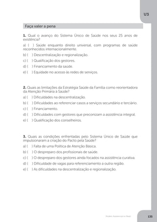 U3
135Modelo Assistencial no Brasil
Faça valer a pena
1. Qual o avanço do Sistema Único de Saúde nos seus 25 anos de
existência?
a) ( ) Saúde enquanto direito universal, com programas de saúde
reconhecidos internacionalmente.
b) ( ) Descentralização e regionalização.
c) ( ) Qualificação dos gestores.
d) ( ) Financiamento da saúde.
e) ( ) Equidade no acesso às redes de serviços.
2. Quais as limitações da Estratégia Saúde da Família como reorientadora
da Atenção Primária à Saúde?
a) ( ) Dificuldades na descentralização.
b) ( ) Dificuldades ao referenciar casos a serviços secundário e terciário.
c) ( ) Financiamento.
d) ( ) Dificuldades com gestores que preconizam a assistência integral.
e) ( ) Qualificação dos conselheiros.
3. Quais as condições enfrentadas pelo Sistema Único de Saúde que
impulsionaram a criação do Pacto pela Saúde?
a) ( ) Falta de uma Política de Atenção Básica.
b) ( ) O despreparo dos profissionais de saúde.
c) ( ) O despreparo dos gestores ainda focados na assistência curativa.
d) ( ) Dificuldade de vagas para referenciamento a outra região.
e) ( ) As dificuldades na descentralização e regionalização.
 