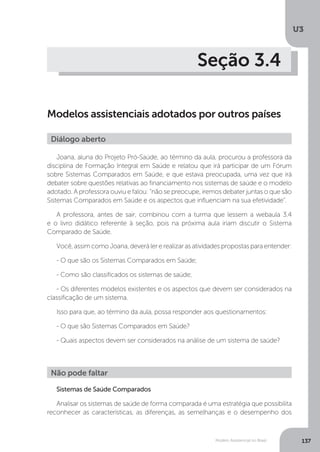 U3
137Modelo Assistencial no Brasil
Modelos assistenciais adotados por outros países
Joana, aluna do Projeto Pró-Saúde, ao término da aula, procurou a professora da
disciplina de Formação Integral em Saúde e relatou que irá participar de um Fórum
sobre Sistemas Comparados em Saúde, e que estava preocupada, uma vez que irá
debater sobre questões relativas ao financiamento nos sistemas de saúde e o modelo
adotado. A professora ouviu e falou: “não se preocupe, iremos debater juntas o que são
Sistemas Comparados em Saúde e os aspectos que influenciam na sua efetividade”.
A professora, antes de sair, combinou com a turma que lessem a webaula 3.4
e o livro didático referente à seção, pois na próxima aula iriam discutir o Sistema
Comparado de Saúde.
Você, assim como Joana, deverá ler e realizar as atividades propostas para entender:
- O que são os Sistemas Comparados em Saúde;
- Como são classificados os sistemas de saúde;
- Os diferentes modelos existentes e os aspectos que devem ser considerados na
classificação de um sistema.
Isso para que, ao término da aula, possa responder aos questionamentos:
- O que são Sistemas Comparados em Saúde?
- Quais aspectos devem ser considerados na análise de um sistema de saúde?
Sistemas de Saúde Comparados
Analisar os sistemas de saúde de forma comparada é uma estratégia que possibilita
reconhecer as características, as diferenças, as semelhanças e o desempenho dos
Diálogo aberto
Seção 3.4
Não pode faltar
 