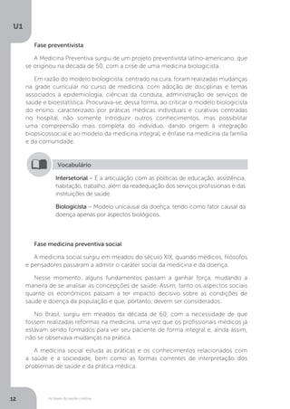 As bases da saúde coletiva
U1
12
Fase preventivista
A Medicina Preventiva surgiu de um projeto preventivista latino-americano, que
se originou na década de 50, com a crise de uma medicina biologicista.
Em razão do modelo biologicista, centrado na cura, foram realizadas mudanças
na grade curricular no curso de medicina, com adoção de disciplinas e temas
associados à epidemiologia, ciências da conduta, administração de serviços de
saúde e bioestatística. Procurava-se, dessa forma, ao criticar o modelo biologicista
do ensino, caracterizado por práticas médicas individuais e curativas centradas
no hospital, não somente introduzir outros conhecimentos, mas possibilitar
uma compreensão mais completa do indivíduo, dando origem à integração
biopsicossocial e ao modelo da medicina integral, e ênfase na medicina da família
e da comunidade.
Intersetorial – É a articulação com as políticas de educação, assistência,
habitação, trabalho, além da readequação dos serviços profissionais e das
instituições de saúde.
Biologicista – Modelo unicausal da doença, tendo como fator causal da
doença apenas por aspectos biológicos.
Vocabulário
Fase medicina preventiva social
A medicina social surgiu em meados do século XIX, quando médicos, filósofos
e pensadores passaram a admitir o caráter social da medicina e da doença.
Nesse momento, alguns fundamentos passam a ganhar força, mudando a
maneira de se analisar as concepções de saúde. Assim, tanto os aspectos sociais
quanto os econômicos passam a ter impacto decisivo sobre as condições de
saúde e doença da população e que, portanto, devem ser considerados.
No Brasil, surgiu em meados da década de 60, com a necessidade de que
fossem realizadas reformas na medicina, uma vez que os profissionais médicos já
estavam sendo formados para ver seu paciente de forma integral e, ainda assim,
não se observava mudanças na prática.
A medicina social estuda as práticas e os conhecimentos relacionados com
a saúde e a sociedade, bem como as formas correntes de interpretação dos
problemas de saúde e da prática médica.
 