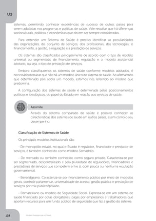 U3
138 Modelo Assistencial no Brasil
Classificação de Sistemas de Saúde
Os principais modelos institucionais são:
- De monopólio estatal, no qual o Estado é regulador, financiador e prestador de
serviços, é também conhecido como modelo Semashko.
- De mercado ou também conhecido como seguro privado. Caracteriza-se por
ser segmentado, descentralizado e pela pluralidade de reguladores, financiadores e
prestadores de serviços que competem entre si, com pouca ou nenhuma regulação
governamental.
- Beveridgeano. Caracteriza-se por financiamento público por meio de impostos
gerais, controle parlamentar, universalidade de acesso, gestão pública e prestação de
serviços por mix público/privado.
- Bismarckiano ou modelo de Seguridade Social. Expressa-se em um sistema de
saúde financiado por cotas obrigatórias, pagas por empresários e trabalhadores que
aportam recursos para um fundo público de seguridade que faz a gestão do sistema.
Assimile
Através do sistema comparado de saúde é possível conhecer as
características dos sistemas de saúde em outros países, assim como o seu
desempenho.
sistemas, permitindo conhecer experiências de sucesso de outros países para
serem adotadas nos programas e políticas de saúde. Vale ressaltar que há diferenças
socioculturais, políticas e econômicas que devem ser sempre consideradas.
Para entender um Sistema de Saúde é preciso identificar as peculiaridades
das organizações, do conjunto de serviços, dos profissionais, das tecnologias, o
financiamento, a gestão, a regulação e a prestação de serviços.
Os sistemas são classificados principalmente de acordo com o tipo de modelo
universal ou segmentado de financiamento, regulação e o modelo assistencial
adotado, ou seja, o tipo de prestação de serviços.
Embora classifiquemos os sistemas de saúde conforme modelos adotados, é
necessário destacar que não há um modelo único de sistema de saúde. Ao afirmarmos
que determinado país adota um modelo, estamos nos referindo ao modelo que
predomina.
A configuração dos sistemas de saúde é determinada pelos posicionamentos
políticos e ideológicos, do papel do Estado em relação aos serviços de saúde.
 