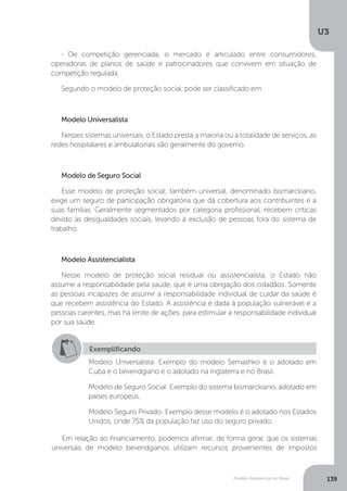 U3
139Modelo Assistencial no Brasil
Em relação ao financiamento, podemos afirmar, de forma geral, que os sistemas
universais de modelo beveridgianos utilizam recursos provenientes de impostos
- De competição gerenciada, o mercado é articulado entre consumidores,
operadoras de planos de saúde e patrocinadores que convivem em situação de
competição regulada.
Segundo o modelo de proteção social, pode ser classificado em:
Modelo Universalista
Nesses sistemas universais, o Estado presta a maioria ou a totalidade de serviços, as
redes hospitalares e ambulatoriais são geralmente do governo.
Modelo de Seguro Social
Esse modelo de proteção social, também universal, denominado bismarckiano,
exige um seguro de participação obrigatória que dá cobertura aos contribuintes e a
suas famílias. Geralmente segmentados por categoria profissional, recebem críticas
devido às desigualdades sociais, levando à exclusão de pessoas fora do sistema de
trabalho.
Modelo Assistencialista
Nesse modelo de proteção social residual ou assistencialista, o Estado não
assume a responsabilidade pela saúde, que é uma obrigação dos cidadãos. Somente
as pessoas incapazes de assumir a responsabilidade individual de cuidar da saúde é
que recebem assistência do Estado. A assistência é dada à população vulnerável e a
pessoas carentes, mas há limite de ações, para estimular a responsabilidade individual
por sua saúde.
Exemplificando
Modelo Universalista: Exemplo do modelo Semashko é o adotado em
Cuba e o beveridgiano é o adotado na Inglaterra e no Brasil.
Modelo de Seguro Social: Exemplo do sistema bismarckiano, adotado em
países europeus.
Modelo Seguro Privado: Exemplo desse modelo é o adotado nos Estados
Unidos, onde 75% da população faz uso do seguro privado.
 