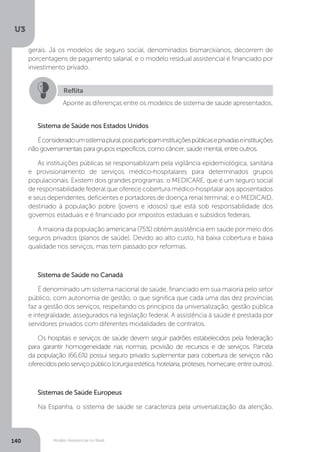 U3
140 Modelo Assistencial no Brasil
Sistema de Saúde nos Estados Unidos
Éconsideradoumsistemaplural,poisparticipaminstituiçõespúblicaseprivadaseinstituições
não governamentais para grupos específicos, como câncer, saúde mental, entre outros.
As instituições públicas se responsabilizam pela vigilância epidemiológica, sanitária
e provisionamento de serviços médico-hospitalares para determinados grupos
populacionais. Existem dois grandes programas: o MEDICARE, que é um seguro social
de responsabilidade federal que oferece cobertura médico-hospitalar aos aposentados
e seus dependentes, deficientes e portadores de doença renal terminal; e o MEDICAID,
destinado à população pobre (jovens e idosos) que está sob responsabilidade dos
governos estaduais e é financiado por impostos estaduais e subsídios federais.
A maioria da população americana (75%) obtém assistência em saúde por meio dos
seguros privados (planos de saúde). Devido ao alto custo, há baixa cobertura e baixa
qualidade nos serviços, mas tem passado por reformas.
Sistema de Saúde no Canadá
É denominado um sistema nacional de saúde, financiado em sua maioria pelo setor
público, com autonomia de gestão, o que significa que cada uma das dez províncias
faz a gestão dos serviços, respeitando os princípios da universalização, gestão pública
e integralidade, assegurados na legislação federal. A assistência à saúde é prestada por
servidores privados com diferentes modalidades de contratos.
Os hospitais e serviços de saúde devem seguir padrões estabelecidos pela federação
para garantir homogeneidade nas normas, provisão de recursos e de serviços. Parcela
da população (66,6%) possui seguro privado suplementar para cobertura de serviços não
oferecidospeloserviçopúblico(cirurgiaestética,hotelaria,próteses,homecare,entreoutros).
Sistemas de Saúde Europeus
Na Espanha, o sistema de saúde se caracteriza pela universalização da atenção,
Reflita
Aponte as diferenças entre os modelos de sistema de saúde apresentados.
gerais. Já os modelos de seguro social, denominados bismarckianos, decorrem de
porcentagens de pagamento salarial, e o modelo residual assistencial é financiado por
investimento privado.
 