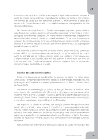 U3
141Modelo Assistencial no Brasil
com cobertura total aos cidadãos e estrangeiros legalizados residentes no país. A
porta de entrada para o sistema é realizada pelos médicos de família e comunitários
em centros de saúde que são servidores públicos. O financiamento é obtido por
recursos do Estado, das dezessete comunidades autônomas, da seguridade social e
de instituições locais.
No sistema de saúde francês, o Estado exerce papel regulador, gerenciando as
relações entre os médicos, pacientes e instituições financeiras. Fundamenta-se em três
princípios: solidariedade (assegura um financiamento compartilhado independente
do risco de adoecimento), pluralismo e medicina liberal. Os recursos financeiros se
originam de contribuições de empresas, de trabalhadores, caracterizando um seguro
público. A assistência à saúde é realizada por serviços públicos (60% da população) e
privados (planos de saúde).
Na Inglaterra, o Serviço Nacional do Reino Unido, criado em 1948, conhecido
como NHS, é um sistema modelo de socialização na saúde universal, em que a
porta de entrada são os médicos clínicos gerais que realizam encaminhamentos
a especialidades e aos hospitais, que 95% são públicos e financiados por meio de
impostos nacionais. O sistema passou por reformas devido às listas de espera para
atendimento por especialistas e cirurgias.
Sistemas de Saúde na América Latina
Existe uma diversidade de combinações de sistemas de saúde nos países latino-
americanos. Há três modelos de reforma na região: o de mercado, realizado no Chile,
o de seguro, na Colômbia, e o modelo público universal, no Brasil: o Sistema Único
de Saúde (SUS).
Ao analisar a implementação da política de Atenção Primária na América Latina,
encontramos três modalidades: atenção primária integrada em programas de saúde
materno-infantil(Bolívia,ElSalvador,Nicarágua),comoportadeentradaereorientadora
da atenção (Brasil, Chile e Costa Rica) e experiências municipais com universalização
incompletas baseadas em seguros (Argentina e Colômbia).
Na Argentina, o sistema é formado por serviços públicos de gestão nacional,
provincial e municipal, o seguro social é obrigatório e o seguro privado é voluntário.
Há uma rede de hospitais e centros de saúde públicos com grande parte de aporte de
recursos financeiros vindos das províncias e municípios, com prestação de serviços
públicos e a regulação e normatização realizada pelo Ministério da Saúde. Possui um
modelo de Assistência Primária à Saúde, mas com predomínio de atenção curativa e
hospitalar.
Na Colômbia há o Sistema Geral de Segurança Social de Saúde, formado por dois
 