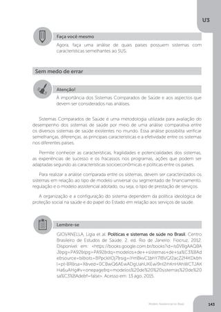 U3
143Modelo Assistencial no Brasil
Sistemas Comparados de Saúde é uma metodologia utilizada para avaliação do
desempenho dos sistemas de saúde por meio de uma análise comparativa entre
os diversos sistemas de saúde existentes no mundo. Essa análise possibilita verificar
semelhanças, diferenças, as principais características e a efetividade entre os sistemas
nos diferentes países.
Permite conhecer as características, fragilidades e potencialidades dos sistemas,
as experiências de sucesso e os fracassos nos programas, ações que podem ser
adaptadas segundo as características socioeconômicas e políticas entre os países.
Para realizar a análise comparada entre os sistemas, devem ser caracterizados os
sistemas em relação ao tipo de modelo universal ou segmentado de financiamento,
regulação e o modelo assistencial adotado, ou seja, o tipo de prestação de serviços.
A organização e a configuração do sistema dependem da política ideológica de
proteção social na saúde e do papel do Estado em relação aos serviços de saúde.
Faça você mesmo
Agora, faça uma análise de quais países possuem sistemas com
características semelhantes ao SUS.
Sem medo de errar
Atenção!
À importância dos Sistemas Comparados de Saúde e aos aspectos que
devem ser considerados nas análises.
Lembre-se
GIOVANELLA, Ligia et al. Políticas e sistemas de súde no Brasil. Centro
Brasileiro de Estudos de Saúde. 2. ed. Rio de Janeiro: Fiocruz, 2012.
Disponível em: <https://books.google.com.br/books?id=Is0VBgAAQBA
J&pg=PA92&lpg=PA92&dq=modelos+de++sistemas+de+sa%C3%BAd
e&source=bl&ots=BPpckltOj7&sig=iYmBkvC1bhY7IBVGf2acZ2f4KDk&h
l=pt-BR&sa=X&ved=0CBwQ6AEwADgUahUKEwi9nI2ihKnHAhWCTJAK
Ha6uAHg#v=onepage&q=modelos%20de%20%20sistemas%20de%20
sa%C3%BAde&f=false>. Acesso em: 13 ago. 2015.
 