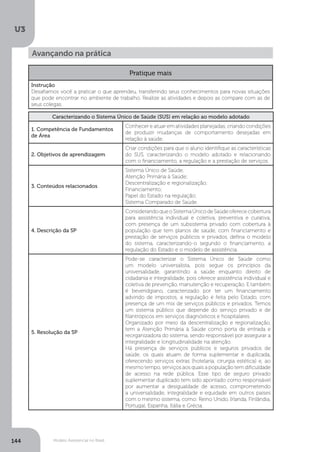 U3
144 Modelo Assistencial no Brasil
Avançando na prática
Pratique mais
Instrução
Desafiamos você a praticar o que aprendeu, transferindo seus conhecimentos para novas situações
que pode encontrar no ambiente de trabalho. Realize as atividades e depois as compare com as de
seus colegas.
Caracterizando o Sistema Único de Saúde (SUS) em relação ao modelo adotado
1. Competência de Fundamentos
de Área
Conhecer e atuar em atividades planejadas, criando condições
de produzir mudanças de comportamento desejadas em
relação à saúde.
2. Objetivos de aprendizagem
Criar condições para que o aluno identifique as características
do SUS, caracterizando o modelo adotado e relacionando
com o financiamento, a regulação e a prestação de serviços.
3. Conteúdos relacionados
Sistema Único de Saúde;
Atenção Primária à Saúde;
Descentralização e regionalização;
Financiamento;
Papel do Estado na regulação;
Sistema Comparado de Saúde.
4. Descrição da SP
ConsiderandoqueoSistemaÚnicodeSaúdeoferececobertura
para assistência individual e coletiva, preventiva e curativa,
com presença de um subsistema privado com cobertura à
população que tem planos de saúde, com financiamento e
prestação de serviços públicos e privados, defina o modelo
do sistema, caracterizando-o segundo o financiamento, a
regulação do Estado e o modelo de assistência.
5. Resolução da SP
Pode-se caracterizar o Sistema Único de Saúde como
um modelo universalista, pois segue os princípios da
universalidade, garantindo a saúde enquanto direito de
cidadania e integralidade, pois oferece assistência individual e
coletiva de prevenção, manutenção e recuperação. E também
é beveridgiano, caracterizado por ter um financiamento
advindo de impostos, a regulação é feita pelo Estado, com
presença de um mix de serviços públicos e privados. Temos
um sistema público que depende do serviço privado e de
filantrópicos em serviços diagnósticos e hospitalares.
Organizado por meio da descentralização e regionalização,
tem a Atenção Primária à Saúde como porta de entrada e
reorganizadora do sistema, sendo responsável por assegurar a
integralidade e longitudinalidade na atenção.
Há presença de serviços públicos e seguros privados de
saúde, os quais atuam de forma suplementar e duplicada,
oferecendo serviços extras (hotelaria, cirurgia estética) e, ao
mesmo tempo, serviços aos quais a população tem dificuldade
de acesso na rede pública. Esse tipo de seguro privado
suplementar duplicado tem sido apontado como responsável
por aumentar a desigualdade de acesso, comprometendo
a universalidade, integralidade e equidade em outros países
com o mesmo sistema, como: Reino Unido, Irlanda, Finlândia,
Portugal, Espanha, Itália e Grécia.
 