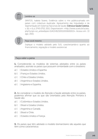 U3
145Modelo Assistencial no Brasil
Lembre-se
SANTOS, Isabela Soares. Evidência sobre o mix público-privado em
países com cobertura duplicada: Agravamento das Iniquidades e da
Segmentação em Sistemas Nacionais de Saúde. Ciência e Saúde Coletiva,
v. 16, n. 6, p. 2743-2752, 2011. Disponível em: <http://www.scielo.br/scielo.
php?script=sci_arttext&pid=S1413-81232011000600013>. Acesso em: 13
ago. 2015.
Faça você mesmo
Explique o modelo adotado pelo SUS, caracterizando-o quanto ao
financiamento, regulação e modelo assistencial.
Faça valer a pena
1. Considerando os modelos de sistemas adotados entre os países
analisados, assinale os países que possuem similaridade com o brasileiro:
a) ( ) Estados Unidos e Espanha.
b) ( ) França e Estados Unidos.
c) ( ) Chile e Estados Unidos.
d) ( ) Argentina e Estados Unidos.
e) ( ) Inglaterra e Espanha.
2. Ao considerar o modelo de Atenção à Saúde adotado entre os países,
podemos afirmar que os que são orientados pela Atenção Primária à
Saúde são:
a) ( ) Colômbia e Estados Unidos.
b) ( ) Brasil e Estados Unidos.
c) ( ) Argentina e Canadá.
d) ( ) Brasil e Chile.
e) ( ) Estados Unidos e França.
3. Os países que têm adotado o modelo bismarckiano são aqueles que
têm como característica:
 