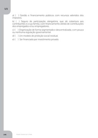 U3
146 Modelo Assistencial no Brasil
a) ( ) Gestão e financiamento públicos com recursos advindos dos
impostos.
b) ( ) Seguro de participação obrigatória, que dá cobertura aos
contribuintes e a sua família, com financiamento obtido de contribuições
dos empregados e/ou empregadores.
c) ( ) Organização de forma segmentada e descentralizada, com pouca
ou nenhuma regulação governamental.
d) ( ) Um modelo de proteção social residual.
e) ( ) Ser financiado por investimento privado.
 
