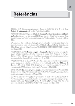 U3
147Modelo Assistencial no Brasil
Referências
CONNIL, E. M. Sistemas comparados em Saúde. In: CAMPOS, G. W. S. et al. (Org.)
Tratado de saúde coletiva. 2. ed. São Paulo: Hucitec, 2014.
FIGUEIREDO, Elisabeth Niglio de. Estratégia Saúde da família e núcleo de apoio à Saúde
da família: diretrizes e fundamentos. 2012. Disponível em: <http://www.unasus.unifesp.
br/biblioteca_virtual/esf/1/modulo_politico_gestor/Unidade_5.pdf>. Acesso em: 20 jul.
2015.
LIMA, Luciana Dias et al. Descentralização e regionalização: dinâmica e condicionantes
da implantação do pacto pela Saúde no Brasil. Ciência e Saúde Coletiva, Rio de Janeiro,
2012. Disponível em: <http://dx.doi.org/10.1590/S1413-81232012000700030>. Acesso
em: 5 ago. 2015.
MINISTÉRIO DA SAÚDE. Núcleo de apoio à Saúde da família: ferramentas para a gestão
e para o trabalho cotidiano. Brasília: Ministério da Saúde, 2014. (Caderno de Atenção
Básica; n. 39). v. 2. Disponível em: <http://bvsms.saude.gov.br/bvs/publicacoes/nucleo_
apoio_saude_familia_cab39.pdf>. Acesso em: 29 jul. 2015.
NASCIMENTO,D.D.G.;OLIVEIRA,M.A.C.Reflexõessobreascompetênciasprofissionais
para o processo de trabalho nos Núcleos de Apoio à Saúde da Família. O Mundo da
Saúde, n. 34, v. 1, p. 92-96, 2010. Disponível em: <http://www.saocamilo-sp.br/pdf/
mundo_saude/74/12_revisao_reflexoes.pdf>. Acesso em: 26 jul. 2015.
OCKÉ-REIS, CO. Sistemas comparados de saúde: uma análise preliminar. Mimeo, 2006.
Disponível em: <http://abresbrasil.org.br/sites/default/files/mesa_07_-_carlos_octavio_
sistcompsaude.pdf>. Acesso em: 14 ago. 2015.
SORATTO, Jacks et al. Percepções dos profissionais de saúde sobre a Estratégia Saúde da
Família: equidade, universalidade, trabalho em equipe e promoção da saúde/prevenção
de doenças. Revista Brasileira de Medicina de Família e Comunidade, 2015. Disponível
em: <http://dx.doi.org/10.5712/rbmfc10(34)872>. Acesso em: 18 jul. 2015.
 
