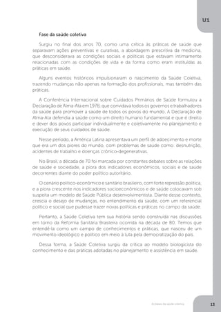 As bases da saúde coletiva
U1
13
Fase da saúde coletiva
Surgiu no final dos anos 70, como uma crítica às práticas de saúde que
separavam ações preventivas e curativas, a abordagem prescritiva da medicina,
que desconsiderava as condições sociais e políticas que estavam intimamente
relacionadas com as condições de vida e da forma como eram instituídas as
práticas em saúde.
Alguns eventos históricos impulsionaram o nascimento da Saúde Coletiva,
trazendo mudanças não apenas na formação dos profissionais, mas também das
práticas.
A Conferência Internacional sobre Cuidados Primários de Saúde formulou a
Declaração de Alma-Ata em 1978, que convidava todos os governos e trabalhadores
da saúde para promover a saúde de todos os povos do mundo. A Declaração de
Alma-Ata defendia a saúde como um direito humano fundamental e que é direito
e dever dos povos participar individualmente e coletivamente no planejamento e
execução de seus cuidados de saúde.
Nesse período, a América Latina apresentava um perfil de adoecimento e morte
que era um dos piores do mundo, com problemas de saúde como: desnutrição,
acidentes de trabalho e doenças crônico-degenerativas.
No Brasil, a década de 70 foi marcada por constantes debates sobre as relações
de saúde e sociedade, a piora dos indicadores econômicos, sociais e de saúde
decorrentes diante do poder político autoritário.
O cenário político-econômico e sanitário brasileiro, com forte repressão política,
e a piora crescente nos indicadores socioeconômicos e de saúde colocavam sob
suspeita um modelo de Saúde Pública desenvolvimentista. Diante desse contexto,
crescia o desejo de mudanças, no entendimento da saúde, com um referencial
político e social que pudesse trazer novas políticas e práticas no campo da saúde.
Portanto, a Saúde Coletiva tem sua história sendo construída nas discussões
em torno da Reforma Sanitária Brasileira ocorrida na década de 80. Temos que
entendê-la como um campo de conhecimentos e práticas, que nasceu de um
movimento ideológico e político em meio à luta pela democratização do país.
Dessa forma, a Saúde Coletiva surgiu da crítica ao modelo biologicista do
conhecimento e das práticas adotadas no planejamento e assistência em saúde.
 