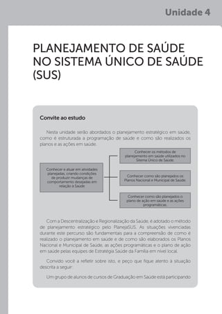 Unidade 4
PLANEJAMENTO DE SAÚDE
NO SISTEMA ÚNICO DE SAÚDE
(SUS)
Nesta unidade serão abordados o planejamento estratégico em saúde,
como é estruturada a programação de saúde e como são realizados os
planos e as ações em saúde.
Com a Descentralização e Regionalização da Saúde, é adotado o método
de planejamento estratégico pelo PlanejaSUS. As situações vivenciadas
durante este percurso são fundamentais para a compreensão de como é
realizado o planejamento em saúde e de como são elaborados os Planos
Nacional e Municipal de Saúde, as ações programáticas e o plano de ação
em saúde pelas equipes de Estratégia Saúde da Família em nível local.
Convido você a refletir sobre isto, e peço que fique atento à situação
descrita a seguir:
Um grupo de alunos de cursos de Graduação em Saúde está participando
Convite ao estudo
Conhecer e atuar em atividades
planejadas, criando condições
de produzir mudanças de
comportamento desejadas em
relação à Saúde
Conhecer os métodos de
planejamento em saúde utilizados no
Sitema Único de Saúde.
Conhecer como são planejados o
plano de ação em saúde e as ações
programáticas.
Conhecer como são planejados os
Planos Nacional e Municipal de Saúde.
 