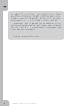 U4
150 Planejamento de saúde no Sistema Único de Saúde (SUS)
do programa PET-Saúde. Neste programa eles realizam, juntamente com
seus tutores, professores da graduação, a vivência na rede de atenção
à saúde, pesquisas de temas prioritários do Sistema Único de Saúde e
atividades de extensão com a comunidade, conselheiros e gestores.
Em cada seção desta Unidade você vai acompanhar a história destes
alunos em uma nova situação-problema e poderá refletir e encontrar
respostas por meio de todos os materiais que estão disponíveis para você,
ou seja, o livro didático e a webaula.
Então, vamos começar. Bons estudos!
 