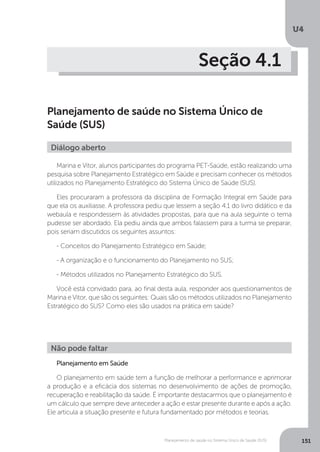 U4
151Planejamento de saúde no Sistema Único de Saúde (SUS)
Seção 4.1
Planejamento de saúde no Sistema Único de
Saúde (SUS)
Marina e Vitor, alunos participantes do programa PET-Saúde, estão realizando uma
pesquisa sobre Planejamento Estratégico em Saúde e precisam conhecer os métodos
utilizados no Planejamento Estratégico do Sistema Único de Saúde (SUS).
Eles procuraram a professora da disciplina de Formação Integral em Saúde para
que ela os auxiliasse. A professora pediu que lessem a seção 4.1 do livro didático e da
webaula e respondessem às atividades propostas, para que na aula seguinte o tema
pudesse ser abordado. Ela pediu ainda que ambos falassem para a turma se preparar,
pois seriam discutidos os seguintes assuntos:
- Conceitos do Planejamento Estratégico em Saúde;
- A organização e o funcionamento do Planejamento no SUS;
- Métodos utilizados no Planejamento Estratégico do SUS.
Você está convidado para, ao final desta aula, responder aos questionamentos de
Marina e Vitor, que são os seguintes: Quais são os métodos utilizados no Planejamento
Estratégico do SUS? Como eles são usados na prática em saúde?
Planejamento em Saúde
O planejamento em saúde tem a função de melhorar a performance e aprimorar
a produção e a eficácia dos sistemas no desenvolvimento de ações de promoção,
recuperação e reabilitação da saúde. É importante destacarmos que o planejamento é
um cálculo que sempre deve anteceder a ação e estar presente durante e após a ação.
Ele articula a situação presente e futura fundamentado por métodos e teorias.
Diálogo aberto
Não pode faltar
 
