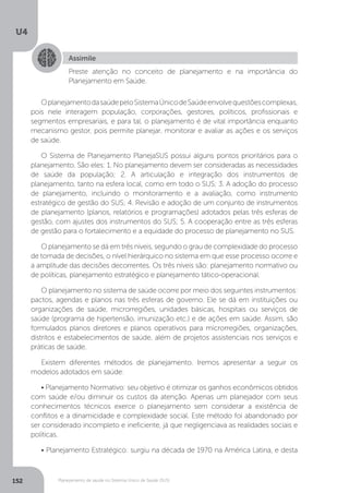 U4
152 Planejamento de saúde no Sistema Único de Saúde (SUS)
OplanejamentodasaúdepeloSistemaÚnicodeSaúdeenvolvequestõescomplexas,
pois nele interagem população, corporações, gestores, políticos, profissionais e
segmentos empresariais, e para tal, o planejamento é de vital importância enquanto
mecanismo gestor, pois permite planejar, monitorar e avaliar as ações e os serviços
de saúde.
O Sistema de Planejamento PlanejaSUS possui alguns pontos prioritários para o
planejamento. São eles: 1. No planejamento devem ser consideradas as necessidades
de saúde da população; 2. A articulação e integração dos instrumentos de
planejamento, tanto na esfera local, como em todo o SUS; 3. A adoção do processo
de planejamento, incluindo o monitoramento e a avaliação, como instrumento
estratégico de gestão do SUS; 4. Revisão e adoção de um conjunto de instrumentos
de planejamento (planos, relatórios e programações) adotados pelas três esferas de
gestão, com ajustes dos instrumentos do SUS; 5. A cooperação entre as três esferas
de gestão para o fortalecimento e a equidade do processo de planejamento no SUS.
O planejamento se dá em três níveis, segundo o grau de complexidade do processo
de tomada de decisões, o nível hierárquico no sistema em que esse processo ocorre e
a amplitude das decisões decorrentes. Os três níveis são: planejamento normativo ou
de políticas, planejamento estratégico e planejamento tático-operacional.
O planejamento no sistema de saúde ocorre por meio dos seguintes instrumentos:
pactos, agendas e planos nas três esferas de governo. Ele se dá em instituições ou
organizações de saúde, microrregiões, unidades básicas, hospitais ou serviços de
saúde (programa de hipertensão, imunização etc.) e de ações em saúde. Assim, são
formulados planos diretores e planos operativos para microrregiões, organizações,
distritos e estabelecimentos de saúde, além de projetos assistenciais nos serviços e
práticas de saúde.
Existem diferentes métodos de planejamento. Iremos apresentar a seguir os
modelos adotados em saúde:
• Planejamento Normativo: seu objetivo é otimizar os ganhos econômicos obtidos
com saúde e/ou diminuir os custos da atenção. Apenas um planejador com seus
conhecimentos técnicos exerce o planejamento sem considerar a existência de
conflitos e a dinamicidade e complexidade social. Este método foi abandonado por
ser considerado incompleto e ineficiente, já que negligenciava as realidades sociais e
políticas.
• Planejamento Estratégico: surgiu na década de 1970 na América Latina, e desta
Assimile
Preste atenção no conceito de planejamento e na importância do
Planejamento em Saúde.
 