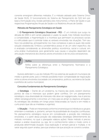 U4
153Planejamento de saúde no Sistema Único de Saúde (SUS)
corrente emergiram diferentes métodos. É o método adotado pelo Sistema Único
de Saúde (SUS). O funcionamento do Sistema de Planejamento do SUS tem por
base a formulação e/ou revisão periódica dos instrumentos, o Plano de Saúde e suas
respectivas Programações Anuais de Saúde e os Relatórios Anuais de Gestão.
Métodos de Planejamento Estratégico em Saúde
1. O Planejamento Estratégico Situacional - PES – É um método que surgiu na
década de 1990 e vem sendo adaptado e usado na saúde. Este método reconhece
a complexidade, a fragmentação e a incerteza que permeiam os processos sociais
e a dificuldade que é controlar todas as variáveis envolvidas nas situações. Tem seu
foco nos problemas, principalmente nos mais complexos e para os quais não existe
solução estabelecida. Embora a problemática possa vir de um setor específico, ela
é analisada considerando as dimensões política, econômica, social e cultural, em
uma análise multissetorial, pois geralmente suas causas e soluções dependem da
articulação intersetorial dos diversos atores envolvidos e de recursos extrassetoriais.
Autores defendem o uso do método PES nos sistemas de saúde em municípios de
médio e grande porte, pois o método possibilita maior complexidade de negociação
entre os atores envolvidos (sociedade civil, empresários, políticos, secretários da Saúde
e prefeitos de outros municípios).
Conceitos Fundamentais do Planejamento Estratégico:
a) Estratégia: – Diante de um problema, na maioria das vezes, existem diversos
pontos de vista e interesses que podem gerar conflitos. Em um planejamento
estratégico, essa diversidade de interesses não deve ser negligenciada, mas é preciso
refletir estrategicamente e encontrar um meio para se atingir os objetivos almejados.
As estratégias são divididas em longo prazo (relacionadas ao futuro) e em médio e
curto prazo (que são as imediatas e urgentes).
b)Situação:–Podeserinterpretadaconformeamaneiraqueosindivíduosougrupos
entendem a realidade, e, portanto, sempre há possibilidade de situações conflituosas.
No planejamento estratégico leva-se em consideração a posição dos indivíduos
envolvidos, e a partir dessa posição são elaboradas estratégias (diferentemente do
método normativo, no qual o planejador elabora ações). Neste método é preciso
realizar a análise situacional, ou seja, ter o conhecimento sobre o modo como é
produzida determinada situação. Essa explicação é sempre parcial e múltipla, e irá
variar segundo quem analisa, para que analisa e de que posição se constrói a análise.
Reflita
Reflita sobre as diferenças entre o Planejamento Normativo e o
Planejamento Estratégico.
 