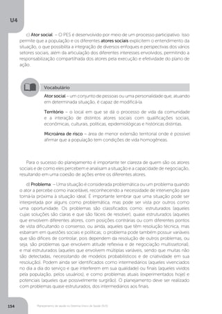 U4
154 Planejamento de saúde no Sistema Único de Saúde (SUS)
c) Ator social: – O PES é desenvolvido por meio de um processo participativo. Isso
permite que a população e os diferentes atores sociais explicitem o entendimento da
situação, o que possibilita a integração de diversos enfoques e perspectivas dos vários
setores sociais, além da articulação dos diferentes interesses envolvidos, permitindo a
responsabilização compartilhada dos atores pela execução e efetividade do plano de
ação.
Para o sucesso do planejamento é importante ter clareza de quem são os atores
sociais e de como eles percebem e analisam a situação e a capacidade de negociação,
resultando em uma coesão de ações entre os diferentes atores.
d) Problema: – Uma situação é considerada problemática ou um problema quando
o ator a percebe como inaceitável, reconhecendo a necessidade de intervenção para
torná-la próxima à situação ideal. É importante lembrar que uma situação pode ser
interpretada por alguns como problemática, mas pode ser vista por outros como
uma oportunidade. Os problemas são classificados como: estruturados (aqueles
cujas soluções são claras e que são fáceis de resolver), quase estruturados (aqueles
que envolvem diferentes atores, com posições contrárias ou com diferentes pontos
de vista dificultando o consenso, ou ainda, aqueles que têm resolução técnica, mas
esbarram em questões sociais e políticas; o problema pode também possuir variáveis
que são difíceis de controlar, pois dependem da resolução de outros problemas, ou
seja, são problemas que envolvem atitude reflexiva e de negociação multissetorial),
e mal estruturados (aqueles que envolvem múltiplas variáveis, sendo que muitas não
são detectadas, necessitando de modelos probabilísticos e de criatividade em sua
resolução). Podem ainda ser identificados como intermediários (aqueles vivenciados
no dia a dia do serviço e que interferem em sua qualidade) ou finais (aqueles vividos
pela população, pelos usuários), e como problemas atuais (experimentados hoje) e
potenciais (aqueles que possivelmente surgirão). O planejamento deve ser realizado
com problemas quase estruturados, dos intermediários aos finais.
Vocabulário
Ator social – um conjunto de pessoas ou uma personalidade que, atuando
em determinada situação, é capaz de modificá-la.
Território – o local em que se dá o processo de vida da comunidade
e a interação de distintos atores sociais com qualificações sociais,
econômicas, culturais, políticas, epidemiológicas e históricas distintas.
Microárea de risco – área de menor extensão territorial onde é possível
afirmar que a população tem condições de vida homogêneas.
 