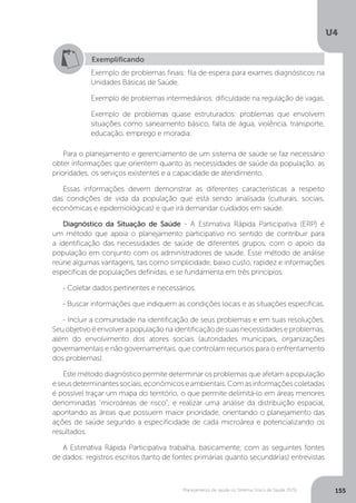 U4
155Planejamento de saúde no Sistema Único de Saúde (SUS)
Para o planejamento e gerenciamento de um sistema de saúde se faz necessário
obter informações que orientem quanto às necessidades de saúde da população, as
prioridades, os serviços existentes e a capacidade de atendimento.
Essas informações devem demonstrar as diferentes características a respeito
das condições de vida da população que está sendo analisada (culturais, sociais,
econômicas e epidemiológicas) e que irá demandar cuidados em saúde.
Diagnóstico da Situação de Saúde - A Estimativa Rápida Participativa (ERP) é
um método que apoia o planejamento participativo no sentido de contribuir para
a identificação das necessidades de saúde de diferentes grupos, com o apoio da
população em conjunto com os administradores de saúde. Esse método de análise
reúne algumas vantagens, tais como simplicidade, baixo custo, rapidez e informações
específicas de populações definidas, e se fundamenta em três princípios:
- Coletar dados pertinentes e necessários.
- Buscar informações que indiquem as condições locais e as situações específicas.
- Incluir a comunidade na identificação de seus problemas e em suas resoluções.
Seuobjetivoéenvolverapopulaçãonaidentificaçãodesuasnecessidadeseproblemas,
além do envolvimento dos atores sociais (autoridades municipais, organizações
governamentais e não governamentais, que controlam recursos para o enfrentamento
dos problemas).
Este método diagnóstico permite determinar os problemas que afetam a população
eseusdeterminantessociais,econômicoseambientais.Comasinformaçõescoletadas
é possível traçar um mapa do território, o que permite delimitá-lo em áreas menores
denominadas "microáreas de risco", e realizar uma análise da distribuição espacial,
apontando as áreas que possuem maior prioridade, orientando o planejamento das
ações de saúde segundo a especificidade de cada microárea e potencializando os
resultados.
A Estimativa Rápida Participativa trabalha, basicamente, com as seguintes fontes
de dados: registros escritos (tanto de fontes primárias quanto secundárias) entrevistas
Exemplificando
Exemplo de problemas finais: fila de espera para exames diagnósticos na
Unidades Básicas de Saúde.
Exemplo de problemas intermediários: dificuldade na regulação de vagas.
Exemplo de problemas quase estruturados: problemas que envolvem
situações como saneamento básico, falta de água, violência, transporte,
educação, emprego e moradia.
 