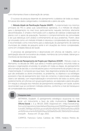 U4
156 Planejamento de saúde no Sistema Único de Saúde (SUS)
Pesquise mais
ARTMANN, Elizabeth. O planejamento estratégico situacional no nível
local: um instrumento a favor da visão multissetorial. Cadernos da
Oficina Social, v. 3, p. 98-119, 2000. Disponível em: <http://www6.ensp.
fiocruz.br/repositorio/sites/default/files/arquivos/O%20Planejamento%20
Estrat%C3%A9gico%20Situacional%20no%20n%C3%ADvel%20local%20
um%20instrumento%20a%20favor%20da%20vis%C3%A3o%20multisset-
orial.pdf>. Acesso em: 25 ago. 2015.
CAMPOS, Francisco Carlos Cardoso de; FARIA, Horácio Pereira de;
com informantes-chave e observação de campo.
O sucesso da pesquisa depende do planejamento cuidadoso de todas as etapas.
Em posse dos dados categorizados, é estabelecido o plano de ação.
2. Método Altadir de Planificação Popular (MAPP) – Fundamentado nos mesmos
princípios do PES e, pelas suas características operativas, é o método de eleição
para o planejamento no nível local, particularmente naqueles territórios altamente
descentralizados. É simples e formulado com o objetivo de viabilizar a elaboração de
planos com o apoio da população. Favorece o comprometimento da comunidade
e de suas lideranças com análise e enfrentamento de seus problemas. Porém, deve
ser encarado como um método limitado à natureza e complexidade dos problemas.
É recomendado como instrumento para a elaboração do planejamento de sistemas
municipais de cidades de pequeno porte e em situações de menor complexidade,
como em Unidades Básicas de Saúde.
O processo de planejamento é desenvolvido em oficinas de trabalho, com a
participação ativa de funcionários da unidade, membros da comunidade, lideranças e
monitores da Secretaria da Saúde.
3. Método de Planejamento de Projeto por Objetivos (ZOOP) - Método criado na
Alemanha, na década de 1980, que adota o modelo participativo, incluindo todas as
pessoas e organizações envolvidas no projeto em todas as etapas, do planejamento
até a tomada de decisão, e cria indicadores para o monitoramento do projeto e de sua
implementação. É composto por duas fases: fase diagnóstica (análise de situação, em
que são analisados os atores envolvidos, os problemas, os objetivos e as estratégias
possíveis) e fase de planejamento (por meio de consenso, é selecionada a estratégia
viável a ser adotada, com responsabilização e envolvimento de todos os atores, para
posteriormente, em oficinas com grupos participativos, ser elaborado o plano de ação).
Em relação à utilização dos métodos de planejamento estratégico em saúde, autores
recomendam que se combinem métodos distintos, conforme o nível de hierarquia e
de complexidade dos problemas.
 