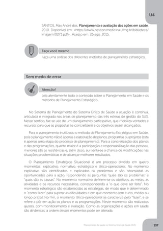 U4
157Planejamento de saúde no Sistema Único de Saúde (SUS)
No Sistema de Planejamento do Sistema Único de Saúde a atuação é contínua,
articulada e integrada nas áreas de planejamento das três esferas de gestão do SUS.
Nesse sentido, faz-se uso de um planejamento participativo, que mobiliza vontades e
recursos para que as propostas se concretizem e os objetivos sejam alcançados.
Para o planejamento é utilizado o método de Planejamento Estratégico em Saúde,
pois o planejamento não é apenas a elaboração de planos, programas ou projetos (esta
é apenas uma etapa do processo de planejamento). Para a concretização dos planos
e das programações, quanto maior é a participação e responsabilização das pessoas,
menores são as resistências e, além disso, aumenta-se a chance de modificações nas
situações problemáticas e de alcançar melhores resultados.
O Planejamento Estratégico Situacional é um processo dividido em quatro
momentos: explicativo, normativo, estratégico e tático-operacional. No momento
explicativo são identificados e explicados os problemas e são observadas as
oportunidades para a ação, respondendo às perguntas “quais são os problemas” e
“quais são as causas”. No momento normativo definem-se os objetivos, as metas, as
atividades e os recursos necessários, correspondendo a “o que deve ser feito”. No
momento estratégico são estabelecidas as estratégias, de modo que é determinado
o “como fazer” para superar as dificuldades e em que momento (em curto, médio ou
longo prazo). Por fim, o momento tático-operacional se caracteriza pelo “fazer”, e se
refere a pôr em ação os planos e as programações. Neste momento são realizados
ajustes, com monitoramento e avaliação. Como as organizações e ações em saúde
são dinâmicas, a ordem desses momentos pode ser alterada.
SANTOS, Max André dos. Planejamento e avaliação das ações em saúde.
2010. Disponível em: <https://www.nescon.medicina.ufmg.br/biblioteca/
imagem/0273.pdf>. Acesso em: 25 ago. 2015.
Faça você mesmo
Faça uma síntese dos diferentes métodos de planejamento estratégico.
Sem medo de errar
Atenção!
Leia atentamente todo o conteúdo sobre o Planejamento em Saúde e os
métodos de Planejamento Estratégico.
 