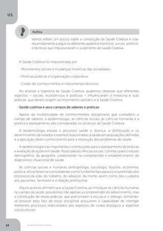As bases da saúde coletiva
U1
14
Vamos refletir um pouco sobre a construção da Saúde Coletiva e citar
resumidamente a seguir os diferentes aspectos históricos, sociais, políticos
e técnicos que impulsionaram o surgimento da Saúde Coletiva.
Reflita
A Saúde Coletiva foi impulsionada por:
- Movimentos sociais e mudanças históricas das sociedades;
- Políticas públicas e organização corporativa;
- Corpo de conhecimentos e instrumentos técnicos.
Ao analisar a trajetória da Saúde Coletiva, pudemos observar que diferentes
aspectos – sociais, econômicos e políticos – influenciaram a medicina e suas
práticas, que deram origem ao movimento sanitário e à Saúde Coletiva.
Saúde coletiva e seus campos de saberes e práticas
Apesar da multiplicidade de conhecimentos disciplinares que compõem o
campo de saberes, a epidemiologia, as ciências sociais, as ciências humanas e a
política e planejamento são consideradas os alicerces da Saúde Coletiva.
A epidemiologia estuda o processo saúde e doença, a distribuição e os
determinantes de estados e eventos relacionados à saúde em populações definidas
e a aplicação deste conhecimento para a resolução dos problemas de saúde.
A epidemiologia traz importantes contribuições para o planejamento de práticas
e avaliação de ações em saúde. Associada às ciências sociais, contribui para o estudo
demográfico, da geografia, colaborando na compreensão e estabelecimento do
diagnóstico situacional de saúde.
As ciências sociais e humanas (antropologia, sociologia, filosofia, economia,
política, ética) foram se consolidando como fundamentais para a compreensão dos
processos da vida, do trabalho, do adoecer, da morte, assim como dos cuidados
aos pacientes, familiares e a relação profissional.
Alguns autores afirmam que a Saúde Coletiva, ao introduzir as ciências humanas
no campo da saúde, possibilitou não apenas a compreensão do adoecimento, mas
a construção de novas práticas, que preconizam a escuta e o diálogo, tornando-
se possível pelo fato de essas disciplinas possuírem a capacidade de interligar
diferentes processos relacionados aos aspectos do corpo biológico a aspectos
socioculturais.
 