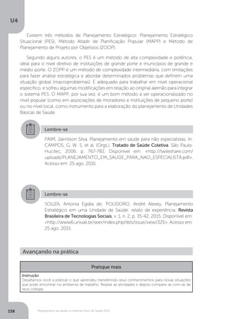 U4
158 Planejamento de saúde no Sistema Único de Saúde (SUS)
Existem três métodos de Planejamento Estratégico: Planejamento Estratégico
Situacional (PES), Método Altadir de Planificação Popular (MAPP) e Método de
Planejamento de Projeto por Objetivos (ZOOP).
Segundo alguns autores, o PES é um método de alta complexidade e potência,
ideal para o nível diretivo de instituições de grande porte e municípios de grande e
médio porte. O ZOPP é um método de complexidade intermediária, com limitações
para fazer análise estratégica e abordar determinados problemas que definem uma
situação global (macroproblemas). É adequado para trabalhar em nível operacional
específico, e sofreu algumas modificações em relação ao original alemão para integrar
o sistema PES. O MAPP, por sua vez, é um bom método a ser operacionalizado no
nível popular (como em associações de moradores e instituições de pequeno porte)
ou no nível local, como instrumento para a elaboração do planejamento de Unidades
Básicas de Saúde.
Lembre-se
Lembre-se
PAIM, Jairnilson Silva. Planejamento em saúde para não especialistas. In:
CAMPOS, G. W. S. et al. (Orgs.). Tratado de Saúde Coletiva. São Paulo:
Hucitec, 2006. p. 767-782. Disponível em: <http://twileshare.com/
uploads/PLANEJAMENTO_EM_SAUDE_PARA_NAO_ESPECIALISTA.pdf>.
Acesso em: 25 ago. 2015.
SOUZA, Antonia Egidia de; POLIDORO, André Alexey. Planejamento
Estratégico em uma Unidade de Saúde: relato de experiência. Revista
Brasileira de Tecnologias Sociais, v. 1, n. 2, p. 35-42, 2015. Disponível em:
<http://www6.univali.br/seer/index.php/rbts/issue/view/325>. Acesso em:
25 ago. 2015.
Avançando na prática
Pratique mais
Instrução
Desafiamos você a praticar o que aprendeu transferindo seus conhecimentos para novas situações
que pode encontrar no ambiente de trabalho. Realize as atividades e depois compare-as com as de
seus colegas.
 