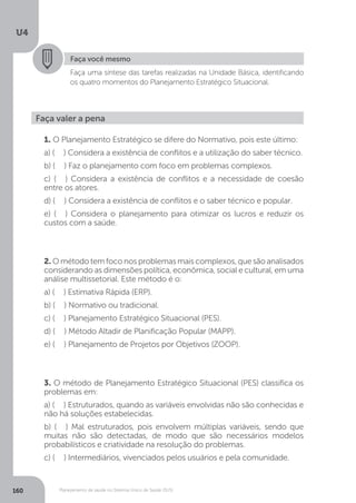 U4
160 Planejamento de saúde no Sistema Único de Saúde (SUS)
Faça você mesmo
Faça uma síntese das tarefas realizadas na Unidade Básica, identificando
os quatro momentos do Planejamento Estratégico Situacional.
Faça valer a pena
1. O Planejamento Estratégico se difere do Normativo, pois este último:
a) ( ) Considera a existência de conflitos e a utilização do saber técnico.
b) ( ) Faz o planejamento com foco em problemas complexos.
c) ( ) Considera a existência de conflitos e a necessidade de coesão
entre os atores.
d) ( ) Considera a existência de conflitos e o saber técnico e popular.
e) ( ) Considera o planejamento para otimizar os lucros e reduzir os
custos com a saúde.
2. Ométodotemfoconosproblemasmais complexos,quesão analisados
considerando as dimensões política, econômica, social e cultural, em uma
análise multissetorial. Este método é o:
a) ( ) Estimativa Rápida (ERP).
b) ( ) Normativo ou tradicional.
c) ( ) Planejamento Estratégico Situacional (PES).
d) ( ) Método Altadir de Planificação Popular (MAPP).
e) ( ) Planejamento de Projetos por Objetivos (ZOOP).
3. O método de Planejamento Estratégico Situacional (PES) classifica os
problemas em:
a) ( ) Estruturados, quando as variáveis envolvidas não são conhecidas e
não há soluções estabelecidas.
b) ( ) Mal estruturados, pois envolvem múltiplas variáveis, sendo que
muitas não são detectadas, de modo que são necessários modelos
probabilísticos e criatividade na resolução do problemas.
c) ( ) Intermediários, vivenciados pelos usuários e pela comunidade.
 