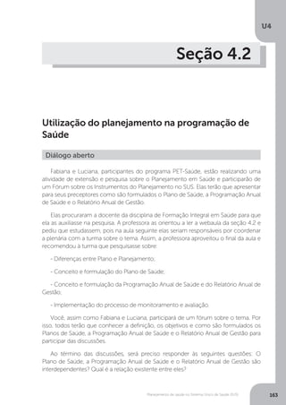 U4
163Planejamento de saúde no Sistema Único de Saúde (SUS)
Seção 4.2
Utilização do planejamento na programação de
Saúde
Fabiana e Luciana, participantes do programa PET-Saúde, estão realizando uma
atividade de extensão e pesquisa sobre o Planejamento em Saúde e participarão de
um Fórum sobre os Instrumentos do Planejamento no SUS. Elas terão que apresentar
para seus preceptores como são formulados o Plano de Saúde, a Programação Anual
de Saúde e o Relatório Anual de Gestão.
Elas procuraram a docente da disciplina de Formação Integral em Saúde para que
ela as auxiliasse na pesquisa. A professora as orientou a ler a webaula da seção 4.2 e
pediu que estudassem, pois na aula seguinte elas seriam responsáveis por coordenar
a plenária com a turma sobre o tema. Assim, a professora aproveitou o final da aula e
recomendou à turma que pesquisasse sobre:
- Diferenças entre Plano e Planejamento;
- Conceito e formulação do Plano de Saúde;
- Conceito e formulação da Programação Anual de Saúde e do Relatório Anual de
Gestão;
- Implementação do processo de monitoramento e avaliação.
Você, assim como Fabiana e Luciana, participará de um fórum sobre o tema. Por
isso, todos terão que conhecer a definição, os objetivos e como são formulados os
Planos de Saúde, a Programação Anual de Saúde e o Relatório Anual de Gestão para
participar das discussões.
Ao término das discussões, será preciso responder às seguintes questões: O
Plano de Saúde, a Programação Anual de Saúde e o Relatório Anual de Gestão são
interdependentes? Qual é a relação existente entre eles?
Diálogo aberto
 