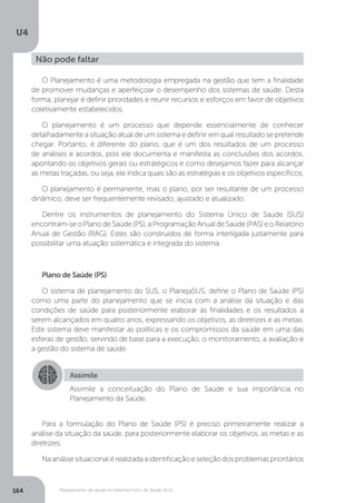 U4
164 Planejamento de saúde no Sistema Único de Saúde (SUS)
O Planejamento é uma metodologia empregada na gestão que tem a finalidade
de promover mudanças e aperfeiçoar o desempenho dos sistemas de saúde. Desta
forma, planejar é definir prioridades e reunir recursos e esforços em favor de objetivos
coletivamente estabelecidos.
O planejamento é um processo que depende essencialmente de conhecer
detalhadamente a situação atual de um sistema e definir em qual resultado se pretende
chegar. Portanto, é diferente do plano, que é um dos resultados de um processo
de análises e acordos, pois ele documenta e manifesta as conclusões dos acordos,
apontando os objetivos gerais ou estratégicos e como desejamos fazer para alcançar
as metas traçadas, ou seja, ele indica quais são as estratégias e os objetivos específicos.
O planejamento é permanente, mas o plano, por ser resultante de um processo
dinâmico, deve ser frequentemente revisado, ajustado e atualizado.
Dentre os instrumentos de planejamento do Sistema Único de Saúde (SUS)
encontram-se o Plano de Saúde (PS), a Programação Anual de Saúde (PAS) e o Relatório
Anual de Gestão (RAG). Estes são construídos de forma interligada justamente para
possibilitar uma atuação sistemática e integrada do sistema.
Plano de Saúde (PS)
O sistema de planejamento do SUS, o PlanejaSUS, define o Plano de Saúde (PS)
como uma parte do planejamento que se inicia com a análise da situação e das
condições de saúde para posteriormente elaborar as finalidades e os resultados a
serem alcançados em quatro anos, expressando os objetivos, as diretrizes e as metas.
Este sistema deve manifestar as políticas e os compromissos da saúde em uma das
esferas de gestão, servindo de base para a execução, o monitoramento, a avaliação e
a gestão do sistema de saúde.
Para a formulação do Plano de Saúde (PS) é preciso primeiramente realizar a
análise da situação da saúde, para posteriormente elaborar os objetivos, as metas e as
diretrizes.
Na análise situacional é realizada a identificação e seleção dos problemas prioritários
Não pode faltar
Assimile
Assimile a conceituação do Plano de Saúde e sua importância no
Planejamento da Saúde.
 