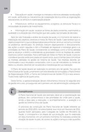 U4
166 Planejamento de saúde no Sistema Único de Saúde (SUS)
•	 Educação em saúde: investigar os métodos e técnicas adotadas na educação
em saúde, verificando os mecanismos de cooperação técnica entre as organizações
educacionais, os serviços e a participação popular.
•	 Infraestrutura: verificar os equipamentos, a logística, as estruturas físicas e a
necessidade de projetos de investimento.
•	 Informação em saúde: localizar as fontes de dados existentes, examinando a
qualidade e a utilização das informações que são usadas nas tomadas de decisões.
Após ter sido finalizada a análise da situação da saúde, é o momento de realizar a
elaboração dos objetivos, diretrizes e metas do Plano de Saúde. Cabe lembrar que os
objetivosexprimemoquesedesejarealizarparaenfrentar,diminuir,excluiroucontrolar
os problemas identificados. As diretrizes indicam objetivamente o direcionamento
das ações a serem seguidas e têm a finalidade de expressar a estratégia geral e as
prioridades do Plano de Saúde, considerando as estratégias como a forma adotada
para se alcançar a diretriz e entendendo as prioridades como as medidas de caráter
essencial a serem realizadas. Para a definição de metas no Plano de Saúde, é preciso
considerar que elas serão executadas em quatro anos, que é o tempo para concretizar
as medidas adotadas na gestão do Sistema de Saúde. Tais medidas deverão ser
monitoradas e seus resultados computados, com o uso de indicadores ou fontes de
dados ou estudos, devendo ser esclarecida a metodologia de sua realização.
O Plano de Saúde deverá ser elaborado no primeiro ano de gestão. No caso do
Plano Estadual de Saúde, juntamente com este deverão ser formulados o Plano Diretor
de Regionalização (PDR), o Termo de Compromisso de Gestão (TCG) e seus anexos.
Todos terão vigência de quatro anos.
Desta forma, a operacionalização desses instrumentos inicia-se no segundo ano
da gestão em curso, prosseguindo até o primeiro ano da administração subsequente.
Exemplificando
O Plano Nacional de Saúde, por exemplo, deve ser a caracterização das
políticas, dos compromissos e das prioridades da União para a saúde,
sendo a base para a execução, o acompanhamento, a avaliação e a
gestão do Sistema Único de Saúde.
O processo de construção do Plano Nacional de Saúde referente ao
período de 2012-2015, na esfera federal, teve início em fevereiro de 2011,
quando foram aprovados, pelo Colegiado de Gestão do Ministério da
Saúde, o cronograma e as etapas de sua produção, que foi elaborada
em dois momentos: em um primeiro momento, foi realizada a análise da
situação da saúde no país, do acesso às ações e serviços e das questões
 