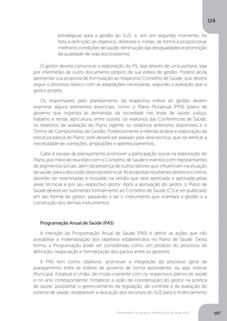 U4
167Planejamento de saúde no Sistema Único de Saúde (SUS)
O gestor deverá comunicar a elaboração do PS, seja através de uma portaria, seja
por intermédio de outro documento próprio de sua esfera de gestão. Poderá ainda
apresentar sua proposta de formulação ao respectivo Conselho de Saúde, que deverá
seguir o processo básico com as adaptações necessárias, segundo a avaliação que o
gestor propôs.
Os responsáveis pelo planejamento da respectiva esfera de gestão devem
examinar alguns elementos essenciais, como o Plano Plurianual (PPA) (plano de
governo que organiza as demandas da sociedade nas áreas de saúde, justiça,
trabalho e renda, agricultura, entre outras), os relatórios das Conferências de Saúde,
os relatórios de avaliação do Plano vigente, os relatórios anteriores disponíveis e o
Termo de Compromisso de Gestão. Posteriormente à referida análise e elaboração da
estrutura básica do Plano, este deverá ser avaliado pela área técnica, que irá verificar a
necessidade de correções, ampliações e aperfeiçoamentos.
Cabe à equipe de planejamento promover a participação social na elaboração do
Plano, por meio de reuniões com o Conselho de Saúde e eventos com representantes
de segmentos sociais, além da presença de outros setores que influenciam na situação
dasaúde,paraadiscussãodapropostainicial.Aspropostasresultantesdestesencontros
deverão ser examinadas e incluídas na versão que será apreciada e aprovada pelas
áreas técnicas e por seu respectivo gestor. Após a aprovação do gestor, o Plano de
Saúde deverá ser submetido formalmente ao Conselho de Saúde (CS) e ser publicado
em ato formal do gestor, passando a ser o instrumento que orientará a gestão e a
construção dos demais instrumentos.
Programação Anual de Saúde (PAS)
A intenção da Programação Anual de Saúde (PAS) é definir as ações que irão
possibilitar a materialização dos objetivos estabelecidos no Plano de Saúde. Desta
forma, a Programação pode ser considerada como um produto do processo de
definição, negociação e formalização dos pactos entre os gestores.
A PAS tem como objetivos: promover a integração do processo geral de
planejamento entre as esferas de governo de forma ascendente, ou seja, esferas
Municipal, Estadual e União, de modo coerente com os respectivos planos de saúde
e no ano correspondente; fortalecer a ação de coordenação do gestor na política
de saúde; possibilitar o gerenciamento da regulação, do controle e da avaliação do
sistema de saúde; estabelecer a alocação dos recursos do SUS para o financiamento
estratégicas para a gestão do SUS; e, em um segundo momento, foi
feita a definição de objetivos, diretrizes e metas, de forma a proporcionar
melhores condições de saúde, diminuição das desigualdades e promoção
da qualidade de vida dos brasileiros.
 