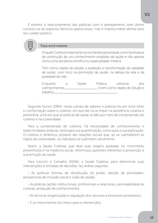 As bases da saúde coletiva
U1
15
É estreito o relacionamento das políticas com o planejamento, este último
constitui-se de aspectos técnicos operacionais, mas é imprescindível atentar para
seu caráter político.
Faça você mesmo
ASaúdeColetivafundamenta-senainterdisciplinaridadecomofacilitadora
da construção de um conhecimento ampliado da saúde e não apenas
como uma disciplina científica ou especialidade médica.
Tem como objeto de estudo a avaliação e transformação da realidade
de saúde, com foco na promoção de saúde, na defesa da vida e da
qualidade de vida.
Enquanto a Saúde Pública utiliza-se dos
conhecimentos__________________ e tem como objeto de estudo e
trabalho___________________________________.
Segundo Nunes (1994), nesse campo de saberes e práticas há um novo olhar
e conformação sobre o coletivo, em que ele irá se impor na assistência curativa e
preventiva, uma vez que as práticas de saúde se dão por meio da compreensão do
coletivo e na coletividade.
Para a compreensão do coletivo, há necessidade de conhecimentos e
especificidades próprias, tanto para sua quantificação, como para a sua explicação.
O coletivo é dinâmico, produto das relações sociais que, ao se submeterem às
regras da coletividade, os indivíduos se submetem ativamente.
Assim, a Saúde Coletiva, que teve suas origens pautadas no movimento
preventivista e na medicina social, reformulou questões referentes à prevenção e
à promoção da saúde.
Para Ceccim e Carvalho (2006), a Saúde Coletiva, para determinar suas
intervenções e tomadas de decisões, faz análise segundo:
- As políticas (formas de distribuição do poder, eleição de prioridades,
perspectivas de inclusão social e visão de saúde);
- As práticas (ações institucionais, profissionais e relacionais, permeabilidade às
culturas, produção de conhecimento);
- As técnicas (organização e regulação dos recursos e processos produtivos);
- E os instrumentos (os meios para a intervenção).
 