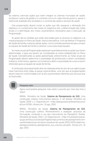 U4
168 Planejamento de saúde no Sistema Único de Saúde (SUS)
Pesquise mais
Agora você poderá pesquisar mais sobre o assunto por meio dos links a
seguir:
BRASIL. Ministério da Saúde. Sistema de Planejamento do SUS. Uma
construção coletiva. Instrumentos básicos. 2. ed. Brasília: Ministério da
Saúde, 2009. v. 2. Disponível em: <http://pesquisa.bvs.br/brasil/resource/
pt/sus-19728>. Acesso em: 31 ago. 2015.
BRASIL. Ministério da Saúde. Sistema de Planejamento do SUS.
Uma construção coletiva. Monitoramento e avaliação: processo de
formulação, conteúdo e uso dos instrumentos do PlanejaSUS. Brasília:
Ministério da Saúde, 2010. v. 8. Disponível em: <http://mutiraodocoracao.
sp.gov.br/resources/ses/perfil/gestor/documentos-de-planejamento-em-
saude/elaboracao-do-plano-estadual-de-saude-2010-2015/cadernos-
planejasus/sistema_planejamento_sus_volume_oito.pdf>. Acesso em: 31
ago. 2015.
do sistema; estimular ações que visem integrar os sistemas municipais de saúde;
esclarecer o pacto de gestão e o comando único em cada nível de governo; apoiar o
sistema de avaliação dos resultados e o controle das ações e serviços de saúde.
Esta programação deverá conter as ações que irão assegurar a efetivação dos
objetivos e o cumprimento das metas no respectivo ano, a determinação das metas
anuais e a delimitação dos meios orçamentários necessários para a execução da
Programação.
As ações são as medidas que serão executadas para se alcançar os objetivos e as
metas propostas no Plano de Saúde. Vamos exemplificar: a fim de efetivar o Programa
de Saúde da Família, é preciso adotar ações, como contratar profissionais para compor
as equipes de Saúde da Família e oferecer cursos para essas equipes.
As metas anuais da Programação expressam quantitativamente as ações que foram
determinadas, e para isso devem ser consideradas as metas estabelecidas no Plano
de Saúde. Exemplificando as ações apresentadas anteriormente, as metas anuais da
Programação devem determinar a quantidade de profissionais a serem contratados
(médicos, enfermeiros, agentes comunitários) e definir a quantidade de cursos a serem
oferecidos para as equipes de saúde de família.
A construção da programação deve ser realizada antes do ano de sua vigência para
haver harmonia entre todas as peças orçamentárias, uma vez que as programações
devem estar em conformidade com as leis orçamentárias referentes aos recursos que
as financiarão.
 