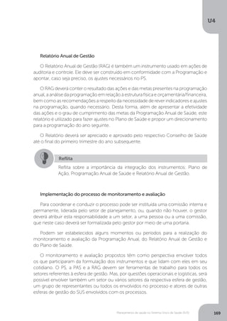 U4
169Planejamento de saúde no Sistema Único de Saúde (SUS)
Implementação do processo de monitoramento e avaliação
Para coordenar e conduzir o processo pode ser instituída uma comissão interna e
permanente, liderada pelo setor de planejamento, ou, quando não houver, o gestor
deverá atribuir esta responsabilidade a um setor, a uma pessoa ou a uma comissão,
que neste caso deverá ser formalizada pelo gestor por meio de uma portaria.
Podem ser estabelecidos alguns momentos ou períodos para a realização do
monitoramento e avaliação da Programação Anual, do Relatório Anual de Gestão e
do Plano de Saúde.
O monitoramento e avaliação propostos têm como perspectiva envolver todos
os que participaram da formulação dos instrumentos e que lidam com eles em seu
cotidiano. O PS, a PAS e a RAG devem ser ferramentas de trabalho para todos os
setores referentes à esfera de gestão. Mas, por questões operacionais e logísticas, será
possível envolver também um setor ou vários setores da respectiva esfera de gestão,
um grupo de representantes ou todos os envolvidos no processo e atores de outras
esferas de gestão do SUS envolvidos com os processos.
Relatório Anual de Gestão
O Relatório Anual de Gestão (RAG) é também um instrumento usado em ações de
auditoria e controle. Ele deve ser construído em conformidade com a Programação e
apontar, caso seja preciso, os ajustes necessários no PS.
O RAG deverá conter o resultado das ações e das metas presentes na programação
anual, a análise da programação em relação à estrutura física e orçamentária/financeira,
bem como as recomendações a respeito da necessidade de rever indicadores e ajustes
na programação, quando necessário. Desta forma, além de apresentar a efetividade
das ações e o grau de cumprimento das metas da Programação Anual de Saúde, este
relatório é utilizado para fazer ajustes no Plano de Saúde e propor um direcionamento
para a programação do ano seguinte.
O Relatório deverá ser apreciado e aprovado pelo respectivo Conselho de Saúde
até o final do primeiro trimestre do ano subsequente.
Reflita
Reflita sobre a importância da integração dos instrumentos: Plano de
Ação, Programação Anual de Saúde e Relatório Anual de Gestão.
 