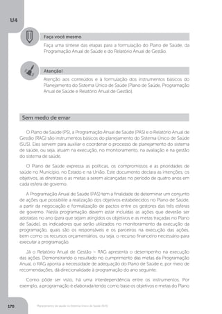 U4
170 Planejamento de saúde no Sistema Único de Saúde (SUS)
Faça você mesmo
Faça uma síntese das etapas para a formulação do Plano de Saúde, da
Programação Anual de Saúde e do Relatório Anual de Gestão.
Sem medo de errar
Atenção!
Atenção aos conteúdos e à formulação dos instrumentos básicos do
Planejamento do Sistema Único de Saúde (Plano de Saúde, Programação
Anual de Saúde e Relatório Anual de Gestão).
O Plano de Saúde (PS), a Programação Anual de Saúde (PAS) e o Relatório Anual de
Gestão (RAG) são instrumentos básicos do planejamento do Sistema Único de Saúde
(SUS). Eles servem para auxiliar e coordenar o processo de planejamento do sistema
de saúde, ou seja, atuam na execução, no monitoramento, na avaliação e na gestão
do sistema de saúde.
O Plano de Saúde expressa as políticas, os compromissos e as prioridades de
saúde no Município, no Estado e na União. Este documento declara as intenções, os
objetivos, as diretrizes e as metas a serem alcançadas no período de quatro anos em
cada esfera de governo.
A Programação Anual de Saúde (PAS) tem a finalidade de determinar um conjunto
de ações que possibilite a realização dos objetivos estabelecidos no Plano de Saúde,
a partir da negociação e formalização de pactos entre os gestores das três esferas
de governo. Nesta programação devem estar incluídas as ações que deverão ser
adotadas no ano (para que sejam atingidos os objetivos e as metas traçadas no Plano
de Saúde), os indicadores que serão utilizados no monitoramento da execução da
programação, quais são os responsáveis e os parceiros na execução das ações,
bem como os recursos orçamentários, ou seja, o recurso financeiro necessário para
executar a programação.
Já o Relatório Anual de Gestão – RAG apresenta o desempenho na execução
das ações. Demonstrando o resultado no cumprimento das metas da Programação
Anual, o RAG aponta a necessidade de adequação do Plano de Saúde e, por meio de
recomendações, dá direcionalidade à programação do ano seguinte.
Como pôde ser visto, há uma interdependência entre os instrumentos. Por
exemplo, a programação é elaborada tendo como base os objetivos e metas do Plano
 