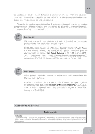U4
171Planejamento de saúde no Sistema Único de Saúde (SUS)
de Saúde; já o Relatório Anual de Gestão é um instrumento que monitora e avalia o
desempenho das ações programadas, além de servir de base para ajustes no Plano de
Saúde e na Programação do ano consecutivo.
É importante ressaltar que esta interligação entre os instrumentos se faz necessária
para possibilitar a gestão integrada em cada esfera do governo e, ao mesmo tempo,
do sistema de saúde como um todo.
Lembre-se
Você poderá aprofundar seu conhecimento sobre os instrumentos de
planejamento com a leitura do artigo a seguir:
BERRETTA, Isabel Quint; DE LACERDA, Josimari Telino; CALVO, Maria
Cristina Marino. Modelo de avaliação da gestão municipal para o
planejamento em saúde. Cad. Saúde Pública, v. 27, n. 11, p. 2143-2154,
2011. Disponível em: <http://www.scielo.br/scielo.php?script=sci_
arttext&pid=S0102-311X2011001100008>. Acesso em: 01 set. 2015.
Lembre-se
Você poderá entender melhor a importância dos indicadores no
Planejamento da Saúde:
REMOR,LourdesdeCostaetal.Indicadoresdesaúdecomoapoioàgestão
do Sistema Único de Saúde. Revista Científica Internacional, v. 3, n. 15, p.
157-175, 2010. Disponível em: <http://repositorio.furg.br/handle/1/697>.
Acesso em: 2 set. 2015.
Avançando na prática
Pratique mais
Instrução
Desafiamos você a praticar o que aprendeu transferindo seus conhecimentos para novas situações
que pode encontrar no ambiente de trabalho. Realize as atividades e depois compare-as com as de
seus colegas.
 