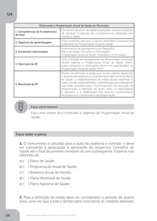 U4
172 Planejamento de saúde no Sistema Único de Saúde (SUS)
Elaborando a Programação Anual de Saúde do Município
1. Competências de Fundamentos
de Área
Conhecer e atuar em atividades planejadas, criando condições
de produzir mudanças de comportamento desejadas em
relação à saúde.
2. Objetivos de aprendizagem
Criar condições para que os alunos entendam o processo de
elaboração da Programação Anual de Saúde.
3. Conteúdos relacionados
Instrumentos de planejamento do PlanejaSUS.
Plano de Saúde: Conceitos e Formulação.
Programação Anual de Saúde: Conceitos e Formulação.
4. Descrição da SP
Uma comissão de planejamento de determinado município
deverá elaborar a Programação Anual de Saúde. Assim,
quais conteúdos e informações devem ser especificados na
Programação Anual de Saúde (PAS)?
5. Resolução da SP
Devem ser definidas as ações que, no ano vigente, garantirão
o alcance dos objetivos e o cumprimento das metas do Plano
de Saúde; o estabelecimento de metas anuais referentes a
cada uma das ações definidas; a identificação dos indicadores
que serão utilizados para o monitoramento da execução da
programação; a definição de quem serão os responsáveis
e parceiros e a explicitação dos recursos orçamentários
necessários ao cumprimento da programação.
Faça você mesmo
Faça uma síntese dos conteúdos e objetivos da Programação Anual de
Saúde.
Faça valer a pena
1. O instrumento é utilizado para a ação de auditoria e controle, e deve
ser submetido à apreciação e aprovação do respectivo Conselho de
Saúde até o final do primeiro trimestre do ano subsequente. Estamos nos
referindo ao:
a) ( ) Plano de Saúde.
b) ( ) Programação Anual de Saúde.
c) ( ) Relatório Anual de Gestão.
d) ( ) Plano Municipal de Saúde.
e) ( ) Plano Nacional de Saúde.
2. Para a definição de metas deve ser considerado o período de quatro
anos, uma vez que é este o tempo para concretizar as medidas adotadas
 