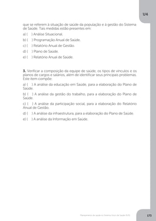 U4
173Planejamento de saúde no Sistema Único de Saúde (SUS)
3. Verificar a composição da equipe de saúde, os tipos de vínculos e os
planos de cargos e salários, além de identificar seus principais problemas.
Este item compõe:
a) ( ) A análise da educação em Saúde, para a elaboração do Plano de
Saúde.
b) ( ) A análise da gestão do trabalho, para a elaboração do Plano de
Saúde.
c) ( ) A análise da participação social, para a elaboração do Relatório
Anual de Gestão.
d) ( ) A análise da infraestrutura, para a elaboração do Plano de Saúde.
e) ( ) A análise da Informação em Saúde.
que se referem à situação de saúde da população e à gestão do Sistema
de Saúde. Tais medidas estão presentes em:
a) ( ) Análise Situacional.
b) ( ) Programação Anual de Saúde.
c) ( ) Relatório Anual de Gestão.
d) ( ) Plano de Saúde.
e) ( ) Relatório Anual de Saúde.
 