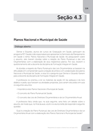 U4
175Planejamento de saúde no Sistema Único de Saúde (SUS)
Seção 4.3
Planos Nacional e Municipal de Saúde
Denise e Eduardo, alunos de cursos de Graduação em Saúde, participam do
programa PET-Saúde e são responsáveis por apresentar no Seminário de Planejamento
em Saúde o tema: Planos Nacional e Municipal de Saúde. Ao pesquisarem sobre
o assunto, eles tiveram dúvidas sobre a relação do Plano Plurianual e das Leis
Orçamentárias com a elaboração de seus respectivos planos. Por isso, levaram o
questionamento até a docente da disciplina de Formação Integral em Saúde.
As dúvidas a respeito do Plano Plurianual e das Leis Orçamentárias se baseiam na
dificuldade em compreender qual é a relação de ambos com a elaboração dos planos
Nacional e Municipal de Saúde, e essa foi a pergunta que Denise e Eduardo fizeram
para a docente da disciplina de Formação Integral em Saúde.
A professora os orientou a ler os materiais da seção 4.3 da webaula e do livro
didático e pediu que fizessem as atividades propostas, pois seriam discutidos em aula
os seguintes assuntos:
- Importância dos Planos Nacional e Municipal de Saúde;
- O conceito do Plano Plurianual de Saúde;
- O conceito das Leis de Diretrizes Orçamentárias e da Lei Orçamentária Anual.
A professora falou ainda que, na aula seguinte, seria feito um debate sobre o
assunto, de modo que, no final da aula, você e os alunos terão de responder à seguinte
questão:
Qual é a relação do Plano Plurianual, das Leis de Diretrizes Orçamentárias e da Lei
Orçamentária Anual com a elaboração dos Planos Nacional e Municipal da Saúde?
Diálogo aberto
 