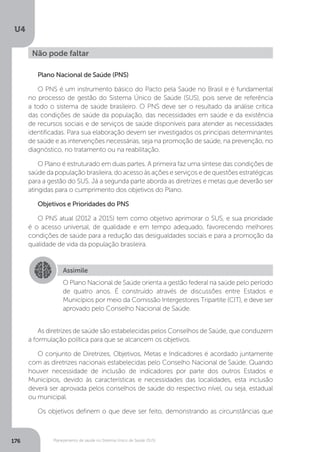 U4
176 Planejamento de saúde no Sistema Único de Saúde (SUS)
Plano Nacional de Saúde (PNS)
O PNS é um instrumento básico do Pacto pela Saúde no Brasil e é fundamental
no processo de gestão do Sistema Único de Saúde (SUS), pois serve de referência
a todo o sistema de saúde brasileiro. O PNS deve ser o resultado da análise crítica
das condições de saúde da população, das necessidades em saúde e da existência
de recursos sociais e de serviços de saúde disponíveis para atender as necessidades
identificadas. Para sua elaboração devem ser investigados os principais determinantes
de saúde e as intervenções necessárias, seja na promoção de saúde, na prevenção, no
diagnóstico, no tratamento ou na reabilitação.
O Plano é estruturado em duas partes. A primeira faz uma síntese das condições de
saúde da população brasileira, do acesso às ações e serviços e de questões estratégicas
para a gestão do SUS. Já a segunda parte aborda as diretrizes e metas que deverão ser
atingidas para o cumprimento dos objetivos do Plano.
Objetivos e Prioridades do PNS
O PNS atual (2012 a 2015) tem como objetivo aprimorar o SUS, e sua prioridade
é o acesso universal, de qualidade e em tempo adequado, favorecendo melhores
condições de saúde para a redução das desigualdades sociais e para a promoção da
qualidade de vida da população brasileira.
As diretrizes de saúde são estabelecidas pelos Conselhos de Saúde, que conduzem
a formulação política para que se alcancem os objetivos.
O conjunto de Diretrizes, Objetivos, Metas e Indicadores é acordado juntamente
com as diretrizes nacionais estabelecidas pelo Conselho Nacional de Saúde. Quando
houver necessidade de inclusão de indicadores por parte dos outros Estados e
Municípios, devido às características e necessidades das localidades, esta inclusão
deverá ser aprovada pelos conselhos de saúde do respectivo nível, ou seja, estadual
ou municipal.
Os objetivos definem o que deve ser feito, demonstrando as circunstâncias que
Não pode faltar
Assimile
O Plano Nacional de Saúde orienta a gestão federal na saúde pelo período
de quatro anos. É construído através de discussões entre Estados e
Municípios por meio da Comissão Intergestores Tripartite (CIT), e deve ser
aprovado pelo Conselho Nacional de Saúde.
 