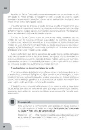 As bases da saúde coletiva
U1
16
As ações da Saúde Coletiva têm como eixo norteador as necessidades sociais
em saúde e, nesse sentido, preocupam-se com a saúde do público, sejam
indivíduos, grupos étnicos, gerações, classes sociais e populações, instigando uma
maior e mais efetiva participação social.
Enquanto campo de práticas, a Saúde Coletiva propõe principalmente uma
nova maneira de organizar os serviços de saúde, destacando a promoção da saúde
para minimizar os riscos e agravos. Com caráter multiprofissional e interdisciplinar,
busca a melhoria da qualidade de vida dos sujeitos.
Por fim, na Saúde Coletiva todas as práticas de saúde orientadas para os
modos de viver, de maneira a melhorar as condições de existência das pessoas
e coletividades, demarcam intervenção e possibilidades às transformações nos
modos de viver, trabalham com promoção da saúde, prevenção de doenças e
agravos, ações de reabilitação psicossocial e proteção da cidadania, entre outras
práticas de proteção e recuperação da saúde.
Autores defendem que dentre as práticas da Saúde Coletiva está a defesa da
autonomia e da necessidade de fortalecimento de sujeitos, não somente em sua
dimensão corporal, conforme a tradição da Saúde Pública (vacinas, por exemplo),
mas também pensando como cidadãos de direito e como sujeitos críticos (capazes
de reflexão e eleição mais autônoma dos modos de viver).
A saúde coletiva e o conceito ampliado de saúde
Oconceitoampliadodesaúdetemcomofatoresdeterminantesecondicionantes
o meio físico (condições geográficas, água, alimentação e habitação), o meio
socioeconômico e cultural (ocupação, renda e educação), os fatores biológicos
(idade, sexo e herança genética), e a oportunidade de acesso aos serviços que
visem à promoção, proteção e recuperação da saúde.
A Saúde Coletiva, como discutida anteriormente, estuda e avalia a situação de
saúde, tendo por base um conjunto de bens que engloba alimentação, trabalho,
educação, meio ambiente, saneamento básico, renda econômica, moradia, lazer,
entre outros.
Para aprofundar o conhecimento sobre práticas em Saúde Coletiva e
Conceito Ampliado de Saúde, leia o artigo Participação da Comunidade
na Saúde: A Vez e a Voz do Conselho Local.
Disponível em: <http://conferencia2012.redeunida.org.br/index.php/
redeunida/ru10/paper/view/3312>. Acesso em: 7 jun. 2015.
Pesquise mais
 